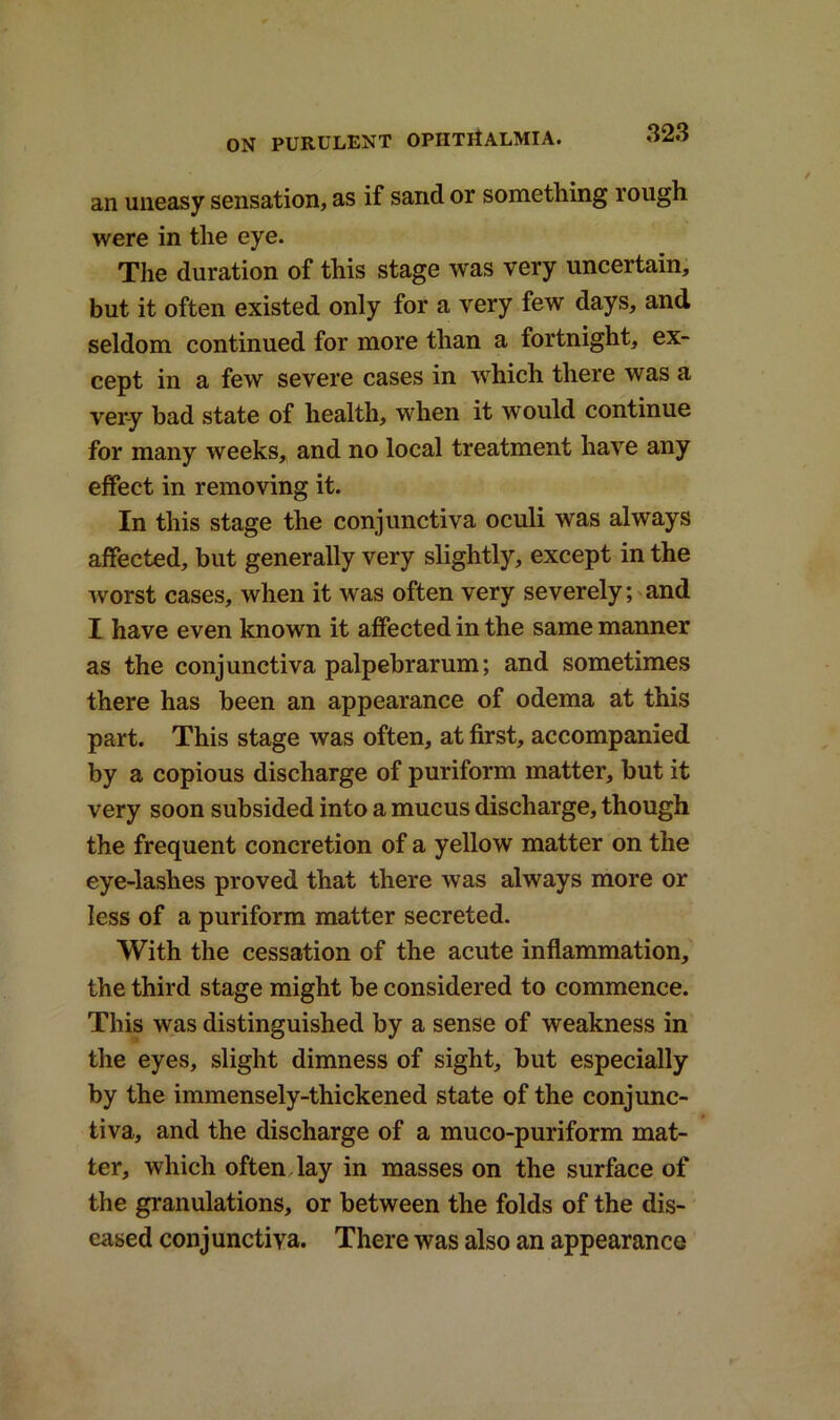 an uneasy sensation, as if sand or something rough were in the eye. The duration of this stage was very uncertain, but it often existed only for a very few days, and seldom continued for more than a fortnight, ex- cept in a few severe cases in which there was a very bad state of health, when it would continue for many weeks, and no local treatment have any effect in removing it. In this stage the conjunctiva oculi was always affected, but generally very slightly, except in the worst cases, when it was often very severely; and I have even known it affected in the same manner as the conjunctiva palpebrarum; and sometimes there has been an appearance of odema at this part. This stage was often, at first, accompanied by a copious discharge of puriform matter, but it very soon subsided into a mucus discharge, though the frequent concretion of a yellow matter on the eye-lashes proved that there was always more or less of a puriform matter secreted. With the cessation of the acute inflammation, the third stage might be considered to commence. This was distinguished by a sense of weakness in the eyes, slight dimness of sight, but especially by the immensely-thickened state of the conjunc- tiva, and the discharge of a muco-puriform mat- ter, which often lay in masses on the surface of the granulations, or between the folds of the dis- eased conjunctiva. There was also an appearance