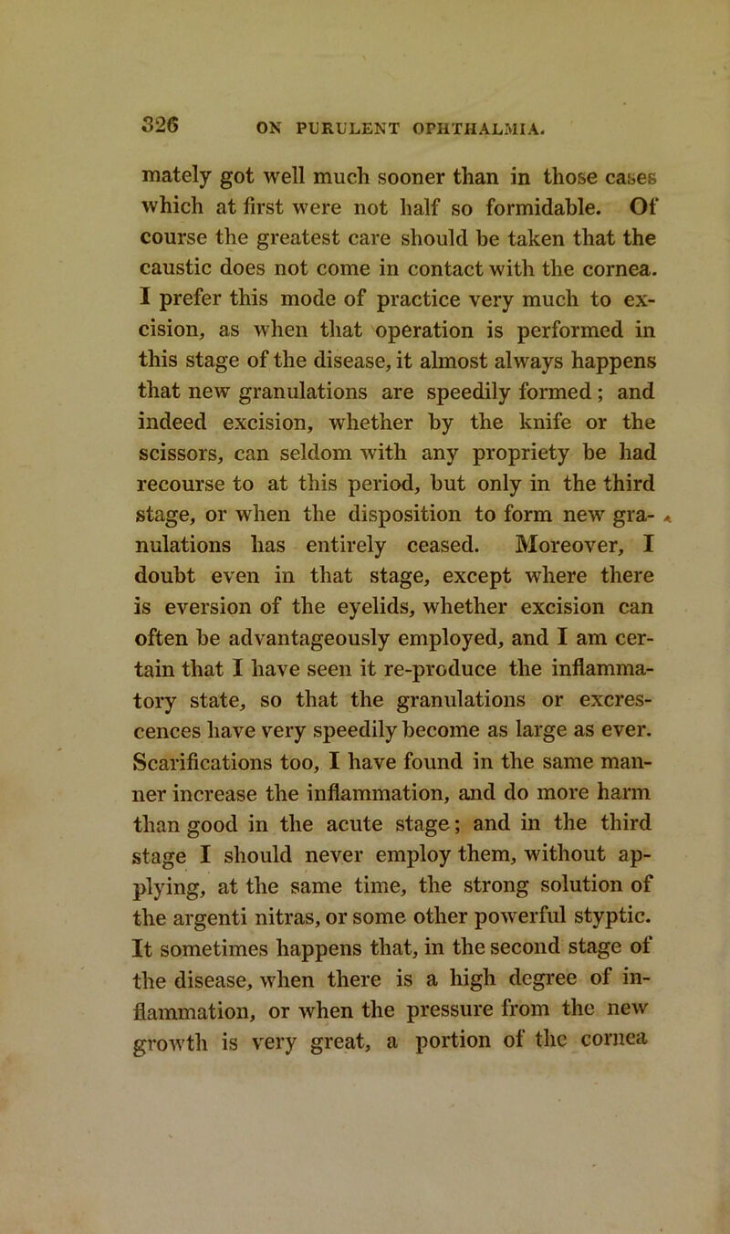 mately got well much sooner than in those cases which at first were not half so formidable. Of course the greatest care should be taken that the caustic does not come in contact with the cornea. I prefer this mode of practice very much to ex- cision, as when that operation is performed in this stage of the disease, it almost always happens that new granulations are speedily formed; and indeed excision, whether by the knife or the scissors, can seldom with any propriety be had recourse to at this period, but only in the third stage, or when the disposition to form new gra- * nulations has entirely ceased. Moreover, I doubt even in that stage, except where there is eversion of the eyelids, whether excision can often be advantageously employed, and I am cer- tain that I have seen it re-produce the inflamma- tory state, so that the granulations or excres- cences have very speedily become as large as ever. Scarifications too, I have found in the same man- ner increase the inflammation, and do more harm than good in the acute stage; and in the third stage I should never employ them, without ap- plying, at the same time, the strong solution of the argenti nitras, or some other powerful styptic. It sometimes happens that, in the second stage of the disease, when there is a high degree of in- flammation, or when the pressure from the new growth is very great, a portion of the cornea