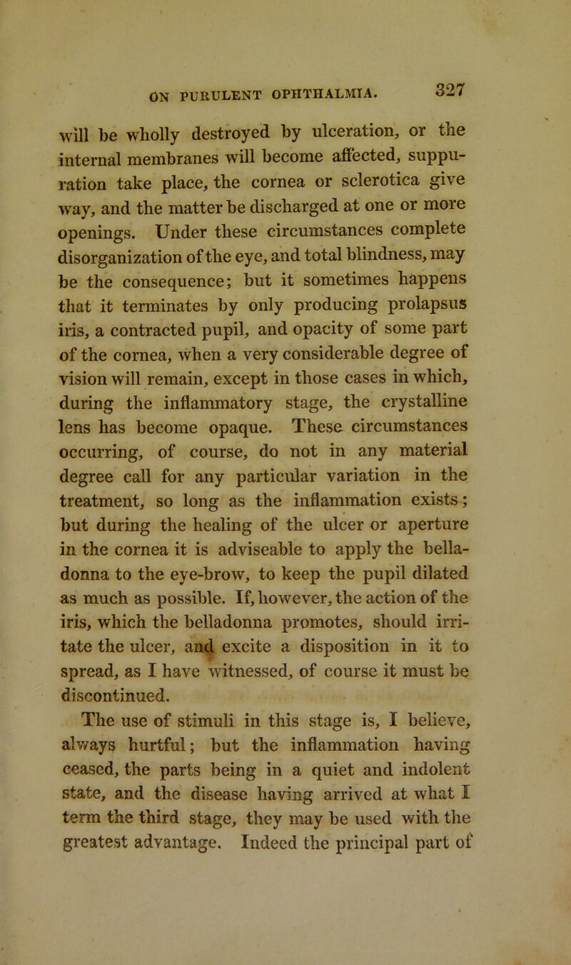 will be wholly destroyed by ulceration, or the internal membranes will become affected, suppu- ration take place, the cornea or sclerotica give way, and the matter be discharged at one or more openings. Under these circumstances complete disorganization of the eye, and total blindness, may be the consequence; but it sometimes happens that it terminates by only producing prolapsus iris, a contracted pupil, and opacity of some part of the cornea, when a very considerable degree ot vision will remain, except in those cases in which, during the inflammatory stage, the crystalline lens has become opaque. These circumstances occurring, of course, do not in any material degree call for any particular variation in the treatment, so long as the inflammation exists; but during the healing of the ulcer or aperture in the cornea it is adviseable to apply the bella- donna to the eye-brow, to keep the pupil dilated as much as possible. If, however, the action of the iris, which the belladonna promotes, should irri- tate the ulcer, and excite a disposition in it to spread, as I have witnessed, of course it must be discontinued. The use of stimuli in this stage is, I believe, always hurtful; but the inflammation having ceased, the parts being in a quiet and indolent state, and the disease having arrived at what I term the third stage, they may be used with the greatest advantage. Indeed the principal part of