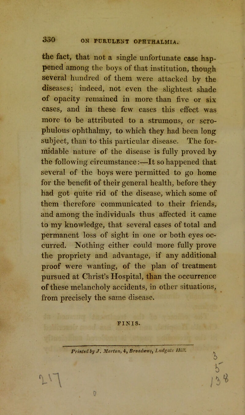 the fact, that not a single unfortunate case hap- pened among the boys of that institution, though several hundred of them were attacked by the diseases; indeed, not even the slightest shade of opacity remained in more than five or six cases, and in these few cases this effect was more to be attributed to a strumous, or scro- phulous ophthalmy, to which they had been long subject, than to this particular disease. The for- midable nature of the disease is fully proved by the following circumstance:—It so happened that several of the boys were permitted to go home for the benefit of their general health, before they had got quite rid of the disease, which some of them therefore communicated to their friends, and among the individuals thus affected it came to my knowledge, that several cases of total and permanent loss of sight in one or both eyes oc- curred. Nothing either could more fully prove the propriety and advantage, if any additional proof were wanting, of the plan of treatment pursued at Christ’s Hospital, than the occurrence of these melancholy accidents, in other situations, from precisely the same disease. FINIS. Printed by J. Morton, 4, Broadway, Ludgate Hilt. 1 tf n> 0