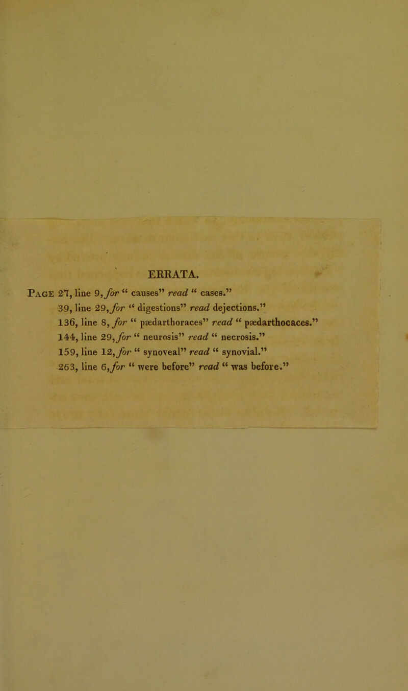 ERRATA. Page 21, line 9, for “ causes” read “ cases.” 39, line 29, for “ digestions” read dejections.” 136, line 8, for “ paedarthoraces” read “ paedarthocaces.” 144, line 29, for “ neurosis” read “ necrosis.” 159, line 12, for “ synoveal” recc? “ synovial.” 263, line 6,^0/* “ were before” reoe? “ was before.”