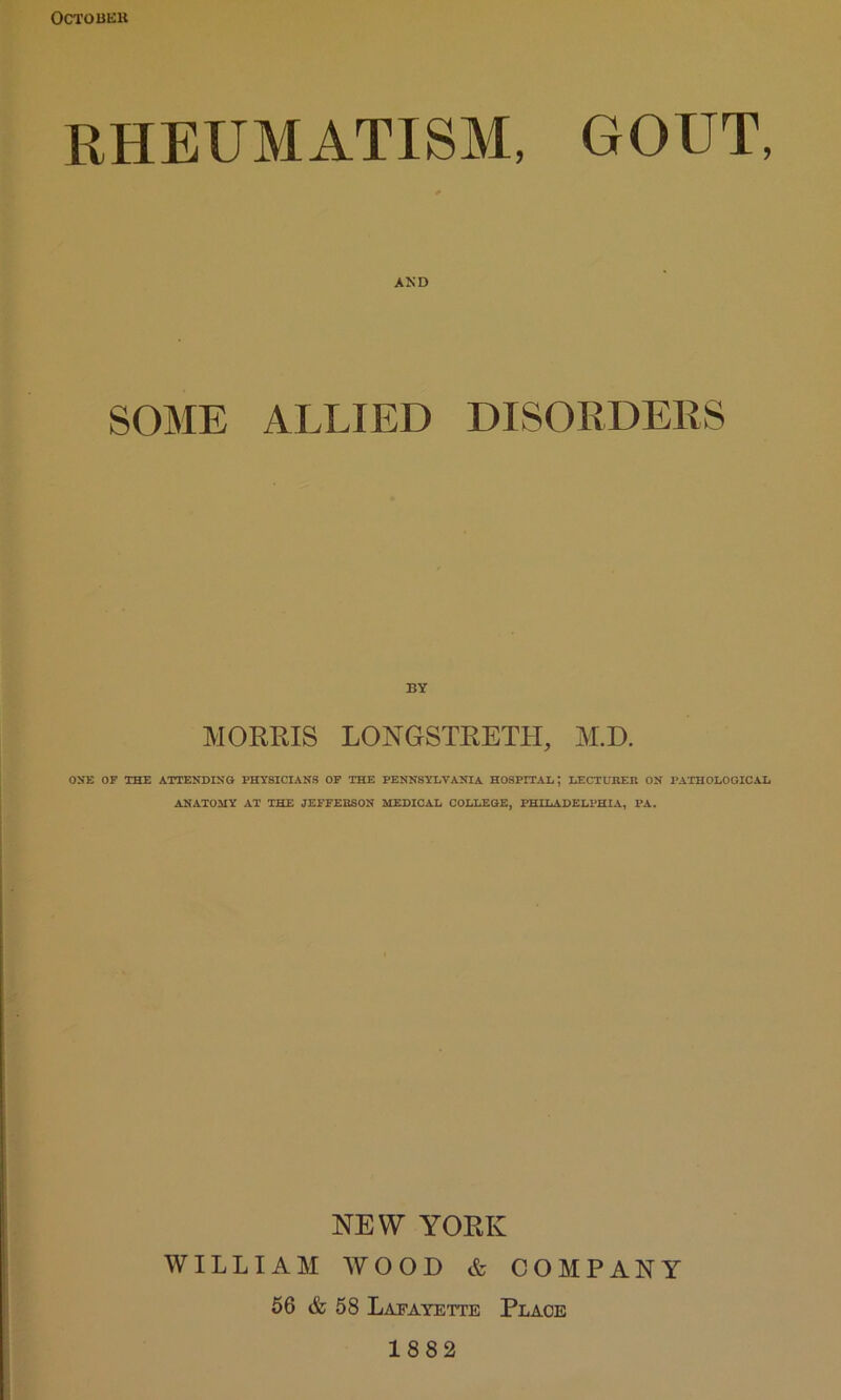 OCTOBEK RHEUMATISM, GOUT, SOME ALLIED DISORDEES BY MORRIS LONGSTRETH, M.D. ON*E OF THE ATTENDING PHYSICIANS OF THE PENNSYLVANIA HOSPITAL; LECTUHER ON PATHOLOGICAL ANATOMY AT THE JEFFERSON MEDICAL COLLEGE, PHILADELPHIA, PA. NEW YORK WILLIAM WOOD & COMPANY 66 & 58 Lafayette Place 1882