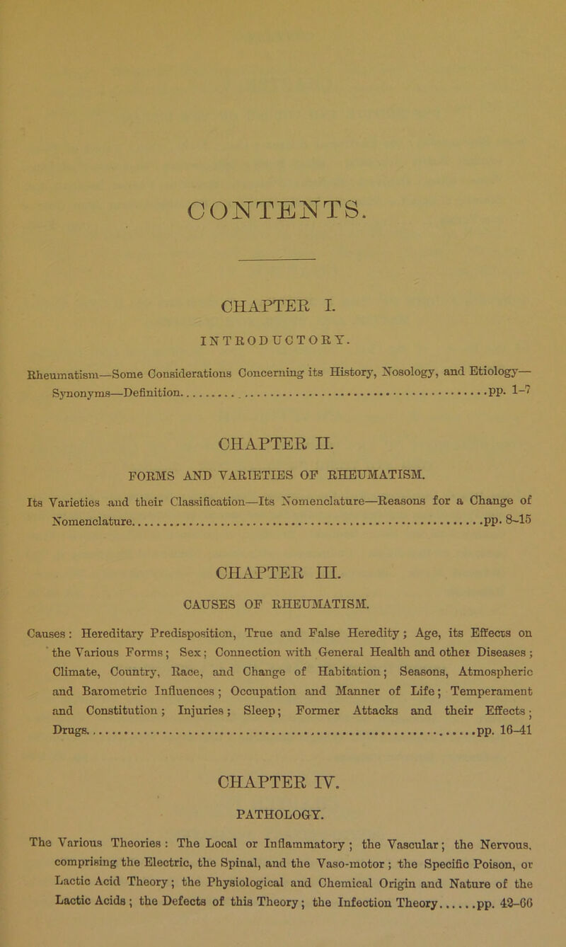 CONTENTS. CHAPTER I. INTRODUCTORY. Rheumatism—Some Couaideratioua Conceming its History, Nosology, and Etiology— Synonyms—Definition PP- 1“^ CHAPTER II. FORMS AND VARIETIES OP RHEUMATISM. Its Varieties uud their Clas.sification—Its Nomenclature—Reasons for a Change of Nomenclature PP- 8~15 CHAPTER III. CAUSES OF RHEUMATISM. Causes: Hereditary Predisposition, True and False Heredity; Age, its Effecrs on ‘the Various Forma; Sex; Connection with General Health and other Diseases; Climate, Country, Race, and Change of Habitation; Seasons, Atmospheric and Barometric Influences; Occupation and Manner of Life; Temperament and Constitution; Injuries; Sleep; Former Attacks and their Effects; Drugs. pp. 16-41 CHAPTER IV. PATHOLOGY. The Various Theories; The Local or Inflammatory; the Vascular; the Nervous, comprising the Electric, the Spinal, and the Vaso-motor ; the Specific Poison, or Lactic Acid Theory; the Physiological and Chemical Origin and Nature of the Lactic Acids; the Defects of this Theory; the Infection Theory pp. 48-06