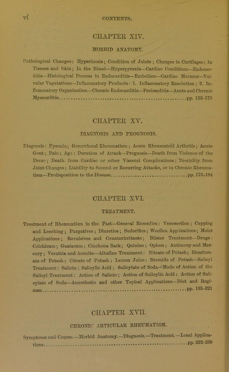 CHAPTER XIV. MORBID ANATOMY. Pathological Changes: Hyperinosia; Condition of Joints; Changes in Cartilages; In Tissues and Skin; In the Blood—Hyperpyrexia—Cardiac Conditions—Endocar- ditis—Histological Process in Endocarditis—Embolism—Cardiac Murmur—Val- vular Vegetations—Inflammatory Products: 1. Inflammatory Resolution ; 2. In- flammatory Organization—Chronic Endocarditis—Pericarditis—Acute and Chronic Myocarditis pp. 153-17d CHAPTER XV. DIAGNDSIS AND PROGNOSIS. Diagnosis: Pyajmia; Gonorrhoeal Rheumatism; Acute Rheumatoid Arthritis; Acute Gout; Pain; Age: Duration of Attack—Prognosis—Death from Violence of the Fever; Death from Cardiac or other Visceral Complications; Disability from Joint Changes; Liability to Second or Recurring Attacks, or to Chronic Rheuma- tism—Predisposition to the Disease pp. 176^184 CHAPTER XVI. TREATMENT. Treatment of Rheumatism in the Past—General Remedies: Venesection ; Cupping and Leeching ; Purgatives ; Diuretics; Sudorifics; Woollen Applications; Moist Applications; Revulsives and Counter irritants; Blister Treatment—Drugs : Colchicum; Guaiacum ; Cinchona Bark; Quinine ; Opium; Antimony and Mer- cury; Veratria and Aconite—Alkaline Treatment: Nitrate of Potash; Bicarbon- ate of Potash; Citrate of Potash; Lemon Juice: Bromide of Potash—Salicyl Treatment: Salicin ; Salicylic Acid ; Salicylate of Soda—^Mode of Action of the Salicyl Treatment: Action of Salicin ; Action of Salicylic Acid ; Action of Sali- cylate of Soda—Ancesthetic and other Topical Applications—Diet and Regi- men PP- 185-221 CHAPTER XVII. CHRONIC ARTICULAR RHEUMATISM. Symptoms and Course.—Morbid Anatomy.—Diagnosis.—Treatment.-Local Applica- «ons pp. 222-239