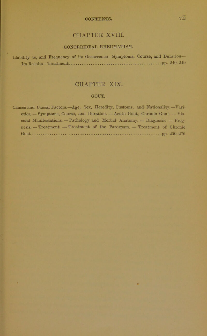 CHAPTEE XVIII. GONORRHCEAL RHEUMATISM. Liability to, and Frequency of its Occurrence—Symptoms, Course, and Duration— Its Results—Treatment PP* 340-349 CHAPTEE XIX. GOUT. Causes and Causal Factors.—Age, Sex, Heredity, Customs, and Nationality.—Vari- eties.— Symptoms, Course, and Duration.—Acute Gout, Chronic Gout.—Vis- ceral Manifestations. — Pathology and Morbid Anatomy. — Diagnosis. — Prog- nosis. — Treatment. — Treatment of the Paroxysm. — Treatment of Chronic Gout pp. aot>-37(i