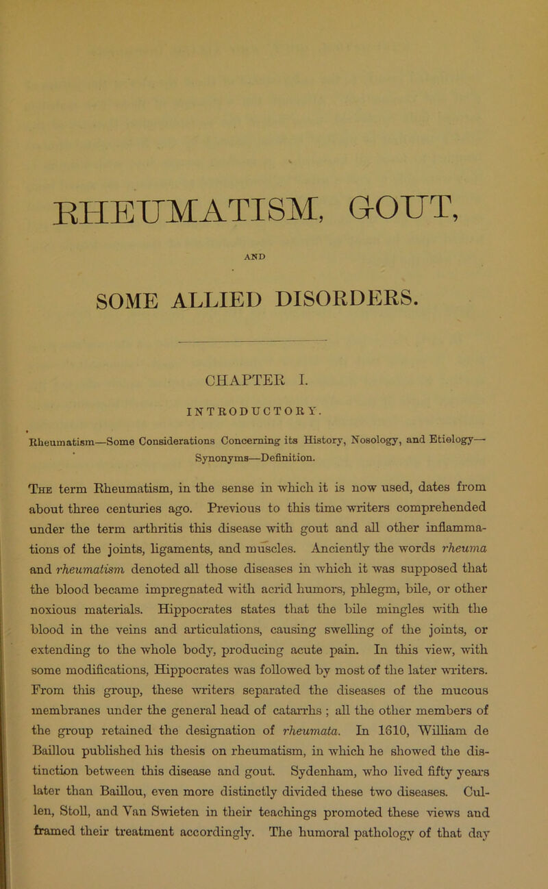 EHEUMATI8M, G-OUT, AND SOME ALLIED DISORDERS. CHAPTER I. INTRODUCTORY. f Rheumatism—Some Considerations Concerning^ its History, Nosology, and Etiology— Synonyms—Definition. The term Rheumatism, in the sense in which it is now used, dates from about three centuries ago. Previous to this time writers comprehended under the term arthritis this disease with gout and all other inflamma- tions of the joints, ligaments, and muscles. Anciently the words rheuma and rheumatism denoted all those diseases in which it was supposed that the blood became impregnated with acrid humors, phlegm, bile, or other noxious materials. Hippocrates states that the bile mingles with the blood in the veins and articulations, causing swelling of the joints, or extending to the whole body, producing acute pain. In this view, with some modifications, Hippocrates was followed by most of the later writers. From this gi*oup, these writers separated the diseases of the mucous membranes under the general head of catarrhs ; all the other members of the group retained the designation of rheumata. In 1610, William de Baillou published his thesis on rheumatism, in which he showed the dis- tinction between this disease and gout. Sydenham, who lived fifty years later than Baillou, even more distinctly divided these two diseases. Cul- len, StoU, and Van Swieten in their teachings promoted these views and framed their treatment accordingly. The humoral pathology of that day