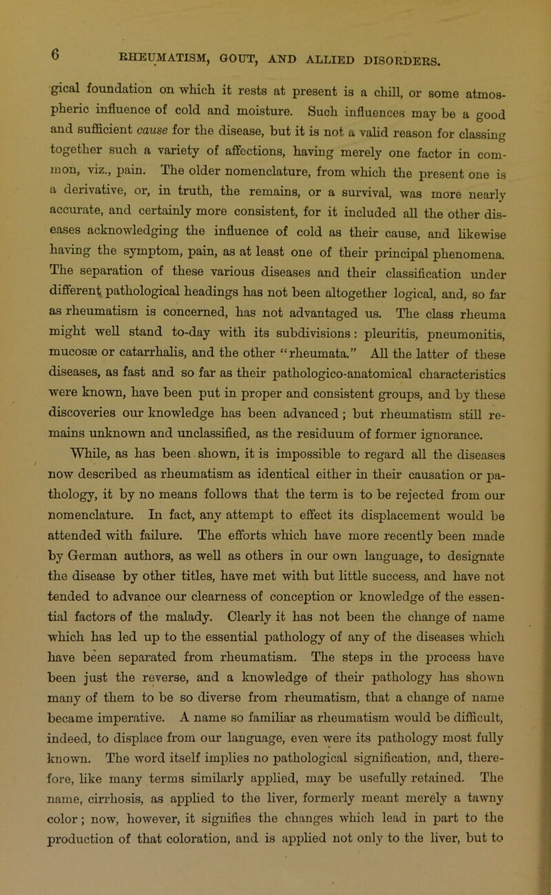 gical foundation on which it rests at present is a chHl, or some atmos- pheric influence of cold and moisture. Such influences may be a good and sufficient cause for the disease, but it is not a valid reason for classin<» together such a variety of affections, having merely one factor in com- mon, viz., pain. The older nomenclature, from which the present one is a derivative, or, in truth, the remains, or a survival, was more nearly accurate, and certainly more consistent, for it included all the other dis- eases acknowledging the influence of cold as their cause, and likewise having the symptom, pain, as at least one of their principal phenomena. The separation of these various diseases and their classification under different pathological headings has not been altogether logical, and, so far as rheumatism is concerned, has not advantaged us. The class rheuma might well stand to-day with its subdivisions: pleuritis, pneumonitis, mucosae or catarrhalis, and the other “rheumata.” All the latter of these diseases, as fast and so far as their pathologico-anatomical characteristics were known, have been put in proper and consistent groups, and by these discoveries our knowledge has been advanced; but rheumatism still re- mains unknown and unclassified, as the residuum of former ignorance. While, as has been shown, it is impossible to regard all the diseases now described as rheumatism as identical either in their causation or pa- thology, it by no means follows that the term is to be rejected firom our nomenclature. In fact, any attempt to effect its displacement would be attended with failure. The efforts which have more recently been made by German authors, as well as others in our own language, to designate the disease by other titles, have met with but little success, and have not tended to advance our clearness of conception or knowledge of the essen- tial factors of the malady. Clearly it has not been the change of name which has led up to the essential pathology of any of the diseases which have been separated from rheumatism. The steps in the process have been just the reverse, and a knowledge of theii’ pathology has shown many of them to be so diverse from rheumatism, that a change of name became imperative. A name so familiar as rheumatism would be difficult, indeed, to displace from our language, even were its pathology most fully known. The word itself implies no pathological signification, and, there- fore, hke many terms similarly applied, may be usefully retained. The name, cirrhosis, as applied to the liver, formerly meant merely a tawny color; now, however, it signifies the changes which lead in part to the production of that coloration, and is applied not only to the liver, but to