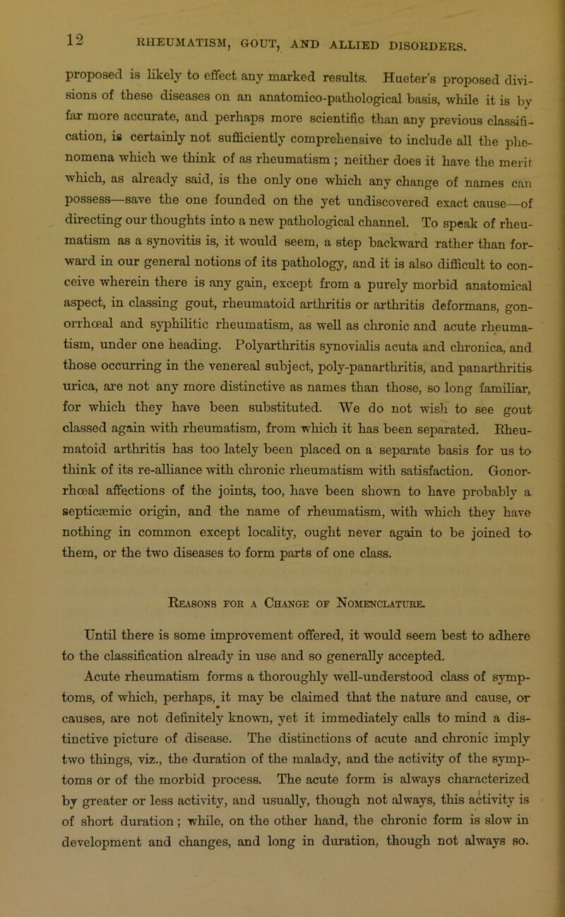 proposed is likely to effect any marked results. Hueter’s proposed divi- sions of these diseases on an anatomico-pathological basis, while it is by far more accurate, and perhaps more scientific than any previous classifi- cation, is certainly not sufficiently comprehensive to include all the phe- nomena which we think of as rheumatism ; neither does it have the merit which, as already said, is the only one which any change of names can possess—save the one founded on the yet undiscovered exact cause—of directing our thoughts into a new pathological channel. To speak of rheu- matism as a synovitis is, it would seem, a step backward rather than for- ward in our general notions of its pathology, and it is also difficult to con- ceive wherein there is any gain, except from a purely morbid anatomical aspect, in classing gout, rheumatoid arthritis or arthritis deformans, gon- orrhoeal and syphilitic rheumatism, as well as chronic and acute rheuma- tism, under one heading. Polyarthritis synovialis acuta and chronica, and those occurring in the venereal subject, poly-panarthritis, and panarthritis urica, ai’e not any more distinctive as names than those, so long familiar, for which they have been substituted. We do not wish to see gout classed again with rheumatism, from which it has been separated. Rheu- matoid arthritis has too lately been placed on a separate basis for us to think of its re-alliance with chronic rheumatism with satisfaction. Gonor- rhoeal affections of the joints, too, have been shown to have probably a septicasmic origin, and the name of rheumatism, with which they have nothing in common except locality, ought never again to be joined to- them, or the two diseases to form parts of one class. Reasons for a Change of Nomenclature. Until there is some improvement offered, it w'ould seem best to adhere to the classification already in use and so generally accepted. Acute rheumatism forms a thoroughly well-understood class of symp- toms, of which, perhaps, it may be claimed that the nature and cause, or causes, are not definitely known, yet it immediately calls to mind a dis- tinctive picture of disease. The distinctions of acute and chronic imply two things, viz., the duration of the malady, and the activity of the symp- toms or of the morbid process. The acute form is always characterized by greater or less activity, and usually, though not always, this activity is of short duration; while, on the other hand, the chronic form is slow in development and changes, and long in duration, though not always so.