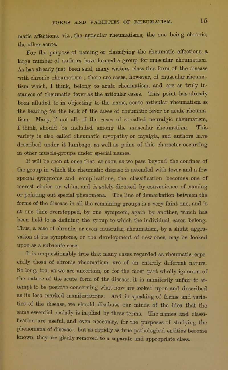 matic affections, viz., the-ai-ticular rheumatisms, the one being chronic, the other acute. For the purpose of naming or classifying the rheumatic affections, a large number of authors have formed a group for muscular rheumatism. As has ah’eady just been said, many writers class this form of the disease with chronic rheumatism ; there are cases, however, of muscular rheuma- tism which, I think, belong to acute rheumatism, and are as truly in- stances of rheumatic fever as the articular cases. This point has already been alluded to in objecting to the name, acute articular rheumatism as the heading for the bulk of the cases of rheumatic fever or acute rheuma- tism. Many, if not all, of the cases of so-called neuralgic rheumatism, I think, should be included among the muscular rheumatism. This variety is also called rheumatic myopathy or myalgia, and authors have described under it lumbago, as well as pains of this character occurring in other muscle-groups under special names. It will be seen at once that, as soon as we pass beyond the confines of the group in which the rheumatic disease is attended with fever and a few special symptoms and complications, the classification becomes one of merest choice or whim, and is solely dictated by convenience of naming or pointing out special phenomena. The line of demarkation between the forms of the disease in all the remaining groups is a very faint one, and is at one time overstepped, by one symptom, again by another, which has been held to as defining the gi’oup to which the individual cases belong. Thus, a case of chronic, or even muscular, rheumatism, by a slight aggi’a- vation of its symptoms, or the development of new ones, may be looked upon as a subacute case. It is imquestionably true that many cases regarded as rheumatic, espe- cially those of chronic rheumatism, are of an entirely different nature. So long, too, as we are uncertain, or for the most part whoUy ignorant of the natui’e of the acute form of the disease, it is manifestly unfair to at- tempt to be positive concerning what now are looked upon and described as its less marked manifestations. And in speaking of forms and varie- ties of the disease, we should disabuse our minds of the idea that the same essential malady is implied by these terms. The names and classi- fication are useful, and even necessary, for the purposes of studying the phenomena of disease ; but as rapidly as true pathological entities become known, they are gladly removed to a separate and appropriate class.