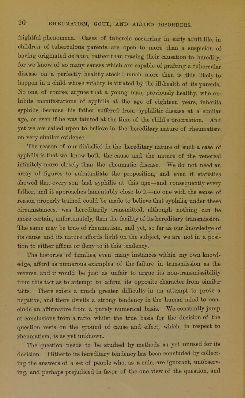 friglitful phenomena. Cases of tubercle occurring in early adult life, in children of tuberculous parents, ai-e open to more than a suspicion of having originated de novo, rather than tracing their causation to heredity, for we know of so many causes which are capable of grafting a tubercular disease on a perfectly healthy stock ; much more then is this likely to happen in a child Avhose vitality is vitiated by the ill-health of its parents. No one, of coui-se, argues that a young man, previously healthy, who ex- hibits manifestations of syphilis at the age of eighteen years, inherits syphilis, because his father suffered from syphilitic disease at a similar age, or even if he was tainted at the time of the child’s procreation. And yet we are called upon to believe in the hereditary nature of rheumatism on very similar evidence. The reason of our disbelief in the hereditai'y nature of such a case of syphilis is that -W-e know both the cause and the nature of the venereal infinitely more closely than the rheumatic disease. We do not need an aiTay of figures to substantiate the proposition, and even if statistics showed that every son had syphilis at this age—and consequently every father, and it approaches lamentably close to it—no one with the sense of reason properly trained could be made to believe that syphilis, under these circumstances, was hereditarily transmitted, although nothing can be more certain, unfortunately, than the facility of its hereditary transmission. The same may be true of rheumatism, and yet, so far as our knowledge of its cause and its nature affords light on the subject, we are not in a posi- tion to either affirm or deny to it this tendency. The histories of families, even many instances within my own knowl- edge, afford as numerous examples of the failure in transmission as the reverse, and it would be just as unfair to argue its non-transmissibility from this fact as to attempt to affirm its opposite character from similar facts. There exists a much greater difficulty in an attempt to j>rove a negative, and there dwells a strong tendency in the human mind to con- clude an affirmative from a purely numerical basis. We constantly jump at conclusions from a ratio, whilst the true basis for the decision of the question rests on the ground of cause and effect, which, in respect to rheumatism, is as yet unknown. The question needs to be studied by methods as yet unused for its decision. Hitherto its hereditary tendency has been concluded by collect- ing the answers of a set of people who, as a rule, are ignorant, unobserv- ing, and perhaps j^rejudiced in favor of the one view of the question, and