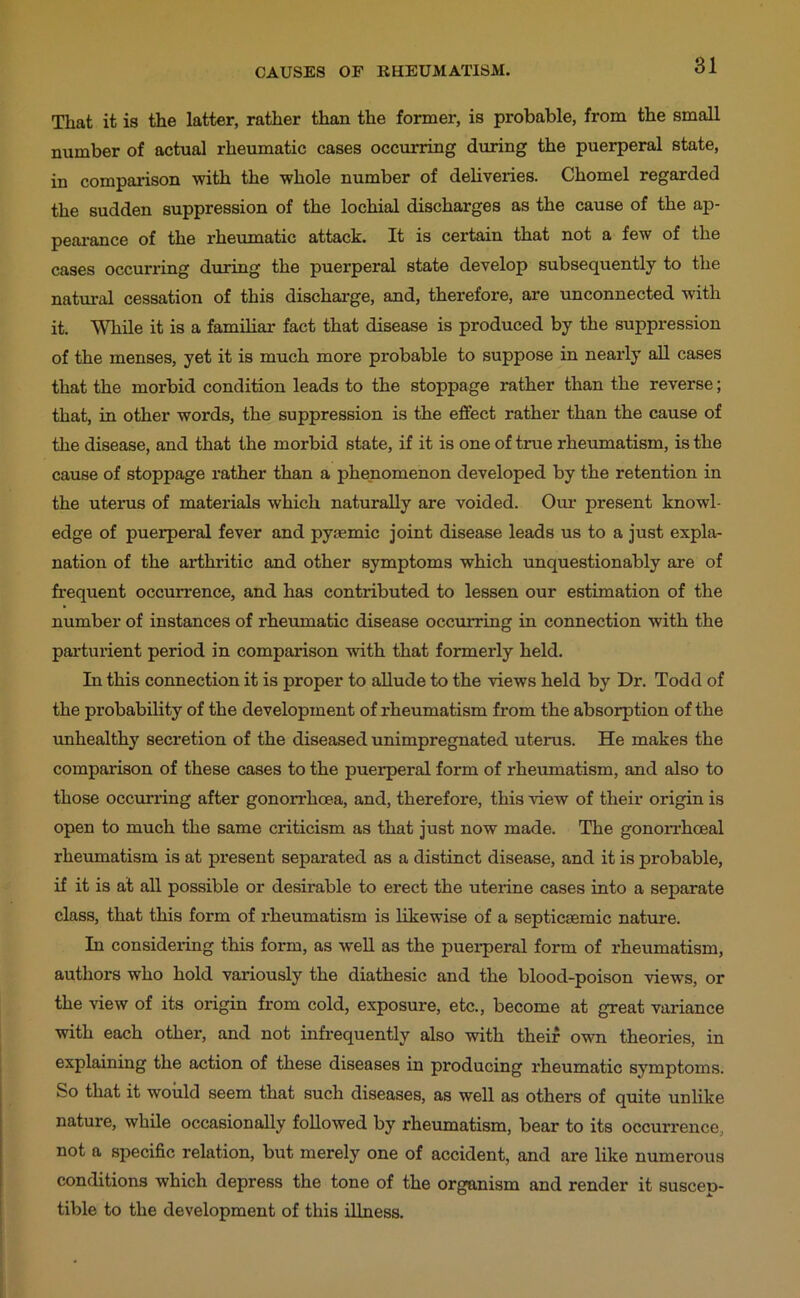 That it is the latter, rather than the former, is probable, from the small number of actual rheumatic cases occurring during the puerperal state, in comparison with the whole number of deliveries. Chomel regarded the sudden suppression of the lochial discharges as the cause of the ap- peai’ance of the rheumatic attack. It is certain that not a few of the cases occurring dxiring the puerperal state develop subsequently to the natural cessation of this dischai-ge, and, therefore, are unconnected with it. While it is a familiar fact that disease is produced by the suppression of the menses, yet it is much more probable to suppose in nearly all cases that the morbid condition leads to the stoppage rather than the reverse; that, in other words, the suppression is the effect rather than the cause of the disease, and that the morbid state, if it is one of true rheiimatism, is the cause of stoppage rather than a phenomenon developed by the retention in the uterus of materials which naturally are voided. Ovm present knowl- edge of puerperal fever and pysemic joint disease leads us to a just expla- nation of the arthritic and other symptoms which unquestionably are of frequent occun’ence, and has contributed to lessen our estimation of the number of instances of rheumatic disease occurring in connection with the partuiient period in comparison with that formerly held. In this connection it is proper to allude to the views held by Dr. Todd of the probability of the development of rheumatism from the absorption of the unhealthy secretion of the diseased unimpregnated uterus. He makes the comparison of these cases to the puerperal form of rheumatism, and also to those occurring after gonorrhoea, and, therefore, this view of their origin is open to much the same criticism as that just now made. The gonorrhoeal rheumatism is at present separated as a distinct disease, and it is probable, if it is at all possible or desirable to erect the uteiine cases into a separate class, that this form of rheumatism is likewise of a septicsemic nature. In considering this form, as well as the puerperal form of rheumatism, authors who hold variously the diathesic and the blood-poison views, or the view of its origin from cold, exposure, etc., become at great variance with each other, and not infrequently also with their own theories, in explaining the action of these diseases in producing rheumatic symptoms. So that it would seem that such diseases, as well as others of quite unlike nature, while occasionally followed by rheumatism, bear to its occurrence, not a specific relation, but merely one of accident, and are like numerous conditions which depress the tone of the organism and render it suscep- tible to the development of this illness.