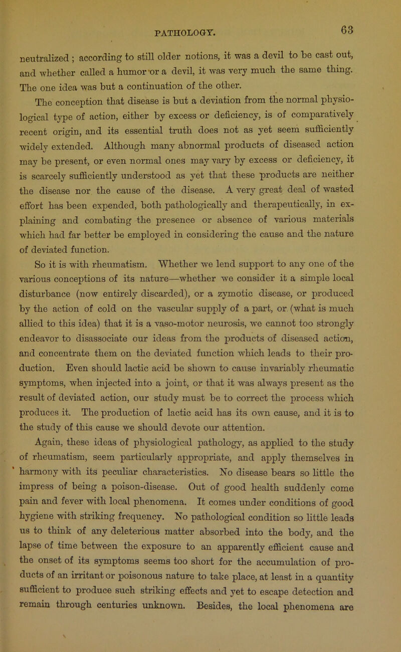 neutralized ; according to still older notions, it was a devil to te cast out, and whether called a humor-or a devil, it was very much the same thing. The one idea was but a continuation of the other. The conception that disease is but a deviation from the normal physio- logical type of action, either by excess or deficiency, is of comparatively recent origin, and its essential truth does not as yet seem sufficiently widely extended. Although many abnormal products of diseased action may be present, or even normal ones may vary by excess or deficiency, it is scarcely sufficiently understood as yet that these products are neither the disease nor the cause of the disease. A very great deal of wasted effort has been expended, both pathologically and therapeutically, in ex- plaining and combating the presence or absence of various materials which had far better be employed in considering the cause and the nature of deviated function. So it is with rheiimatism. Whether we lend support to any one of the various conceptions of its nature—whether we consider it a simple local disturbance (now entirely discarded), or a zymotic disease, or produced by the action of cold on the vascular supply of a part, or (what is much allied to this idea) that it is a vaso-motor neurosis, we cannot too strongly endeavor to disassociate our ideas from the products of diseased action, and concentrate them on the deviated function which leads to their pro- duction. Even should lactic acid be shown to cause invariably rheumatic symptoms, when injected into a joint, or that it was always present as the result of deviated action, our study must be to correct the process which produces it. The production of lactic acid has its own cause, and it is to the study of this cause we should devote our attention. Again, these ideas of physiological pathology, as applied to the study of rheumatism, seem particularly appropriate, and apply themselves in * harmony with its peculiar characteristics. No disease bears so little the impress of being a poison-disease. Out of good health suddenly come pain and fever with local phenomena. It comes under conditions of good hygiene -with striking frequency. No pathological condition so little leads us to think of any deleterious matter absorbed into the body, and the lapse of time between the exposure to an apparently efficient cause and the onset of its symptoms seems too short for the accumulation of pro- ducts of an irritant or poisonous nature to take place, at least in a quantity sufficient to produce such striking effects and yet to escape detection and remain through centuries unknown. Besides, the local phenomena are