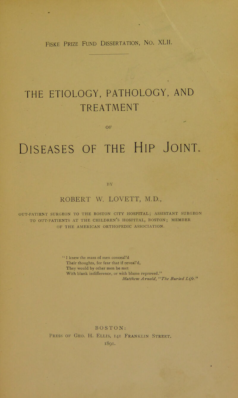 FiSKE Prize Fund Dissertation, No. XLII. THE ETIOLOGY, PATHOLOGY, AND TREATMENT OF Diseases of the Hip Joint. liY ROBERT VV. LOVETT, M.D., OUT-PATIENT SURGEON TO THE BOSTON CITY HOSPITAL; ASSISTANT SURGEON TO OUT-PATIENTS AT THE CHILDREN'S HOSPITAL, BOSTON; MEMBER OF THE AMERICAN ORTHOPEDIC ASSOCIATION. “ I knew the mass of men conceal’d Their thoughts, for fear that if reveal’d, They would by other men be met With blank indifference, or with blame reproved.” Matthew Arnold, The Buried Life.” BOSTON: Press ok Geo. H. Ellis, 141 Franklin Street.