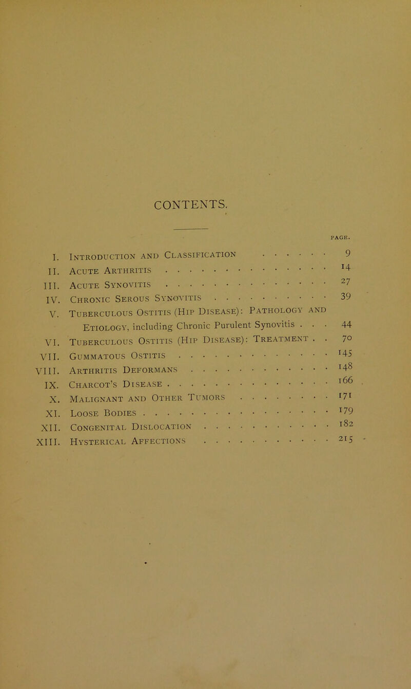 CONTENTS. PAGE. I. Introduction and Classification 9 II. Acute Arthritis ^4 III. Acute Synovitis ^7 IV. Chronic Serous Synovitis 39 V. Tuberculous Ostitis (Hip Disease); Pathology and Etiology, including Chronic Purulent Synovitis ... 44 VI. Tuberculous Ostitis (Hip Disease): Treatment . . 7° VII. Gummatous Ostitis H5 VIII. Arthritis Deformans IX. Charcot’s Disease X. Malignant and Other Tumors XI. Loose Bodies ^79 XII. Congenital Dislocation 182