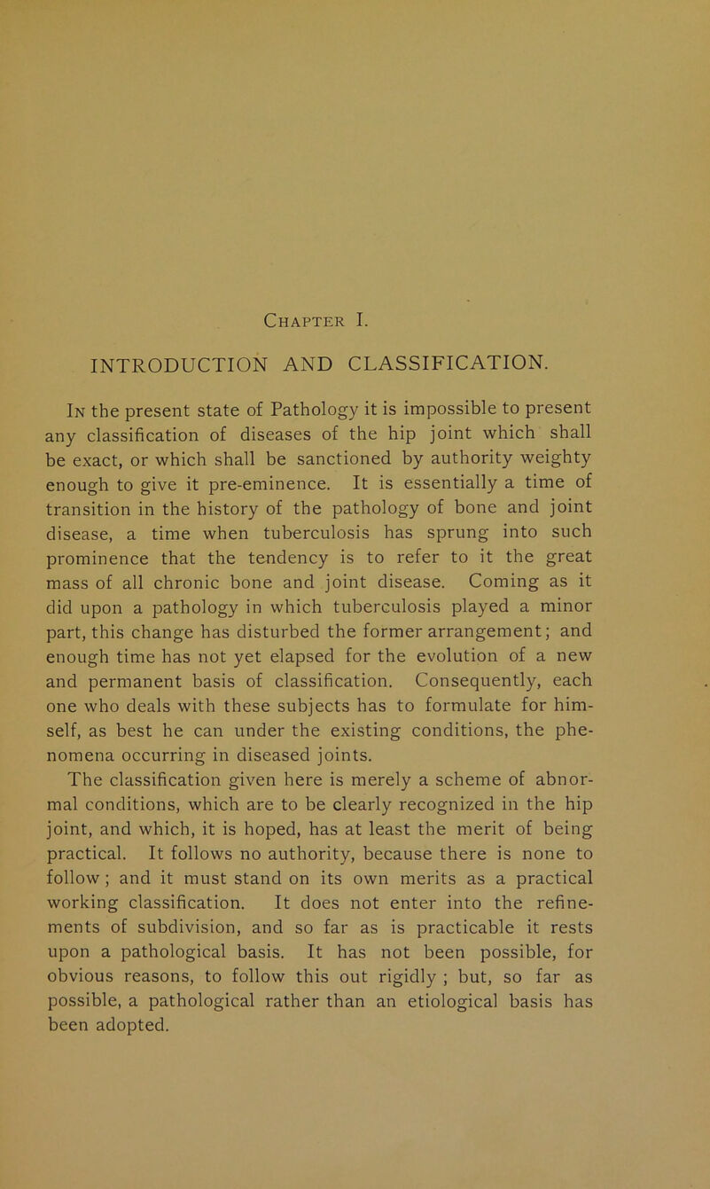 Chapter I. INTRODUCTION AND CLASSIFICATION. In the present state of Pathology it is impossible to present any classification of diseases of the hip joint which shall be exact, or which shall be sanctioned by authority weighty enough to give it pre-eminence. It is essentially a time of transition in the history of the pathology of bone and joint disease, a time when tuberculosis has sprung into such prominence that the tendency is to refer to it the great mass of all chronic bone and joint disease. Coming as it did upon a pathology in which tuberculosis played a minor part, this change has disturbed the former arrangement; and enough time has not yet elapsed for the evolution of a new and permanent basis of classification. Consequently, each one who deals with these subjects has to formulate for him- self, as best he can under the existing conditions, the phe- nomena occurring in diseased joints. The classification given here is merely a scheme of abnor- mal conditions, which are to be clearly recognized in the hip joint, and which, it is hoped, has at least the merit of being practical. It follows no authority, because there is none to follow; and it must stand on its own merits as a practical working classification. It does not enter into the refine- ments of subdivision, and so far as is practicable it rests upon a pathological basis. It has not been possible, for obvious reasons, to follow this out rigidly ; but, so far as possible, a pathological rather than an etiological basis has been adopted.