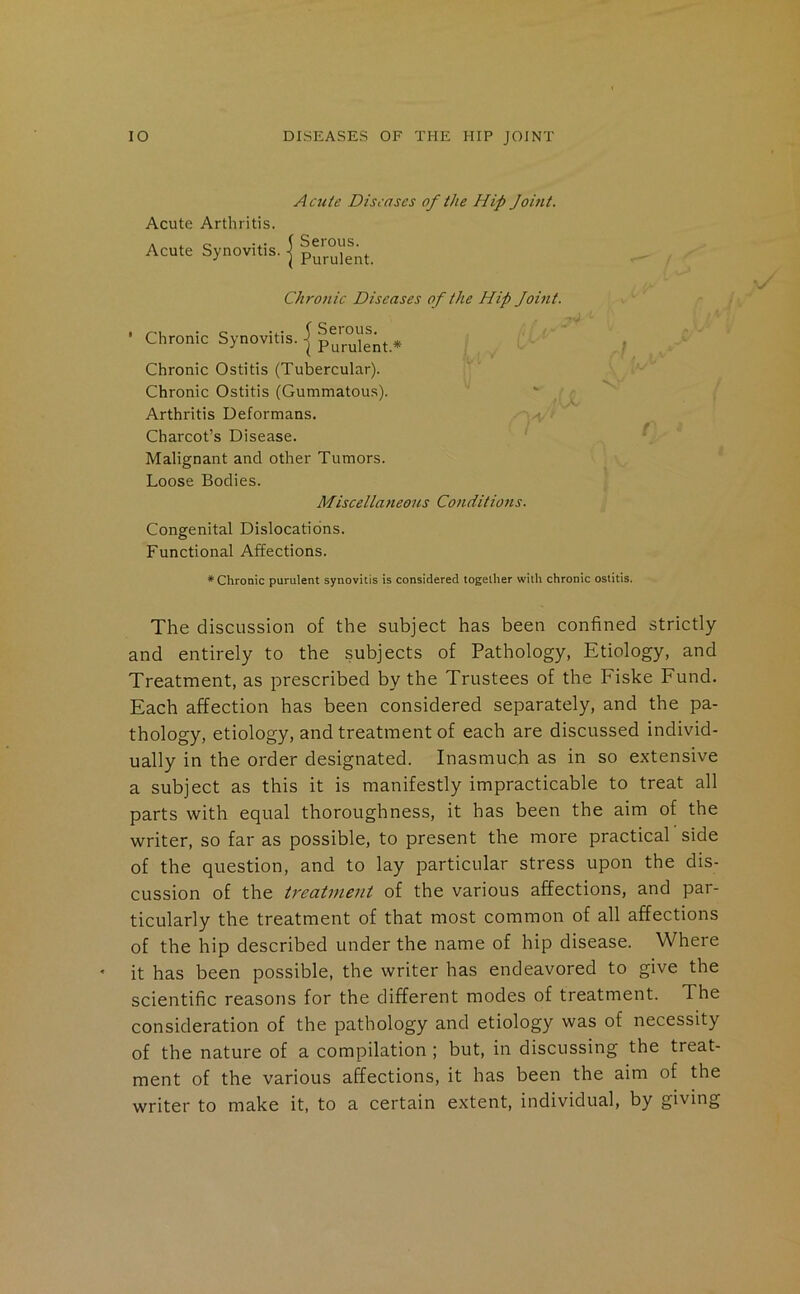 A cute Diseases of the Hip Joifit. Acute Arthritis. Acute Synovitis. | |3^nt. Chronic Diseases of the Hip Joint. Chronic Synovitis. | p^j^ulent.* Chronic Ostitis (Tubercular). Chronic Ostitis (Gummatous). ' ^ Arthritis Deformans, • Charcot’s Disease. Malignant and other Tumors. Loose Bodies. Miscellaneous Conditions. Congenital Dislocations. Functional Affections. ' I \ i'-' ♦Chronic purulent synovitis is considered together with chronic ostitis. The discussion of the subject has been confined strictly and entirely to the subjects of Pathology, Etiology, and Treatment, as prescribed by the Trustees of the Fiske Fund. Each affection has been considered separately, and the pa- thology, etiology, and treatment of each are discussed individ- ually in the order designated. Inasmuch as in so extensive a subject as this it is manifestly impracticable to treat all parts with equal thoroughness, it has been the aim of the writer, so far as possible, to present the more practical side of the question, and to lay particular stress upon the dis- cussion of the treatjuent of the various affections, and par- ticularly the treatment of that most common of all affections of the hip described under the name of hip disease. Where it has been possible, the writer has endeavored to give the scientific reasons for the different modes of treatment. The consideration of the pathology and etiology was of necessity of the nature of a compilation ; but, in discussing the treat- ment of the various affections, it has been the aim of the writer to make it, to a certain extent, individual, by giving