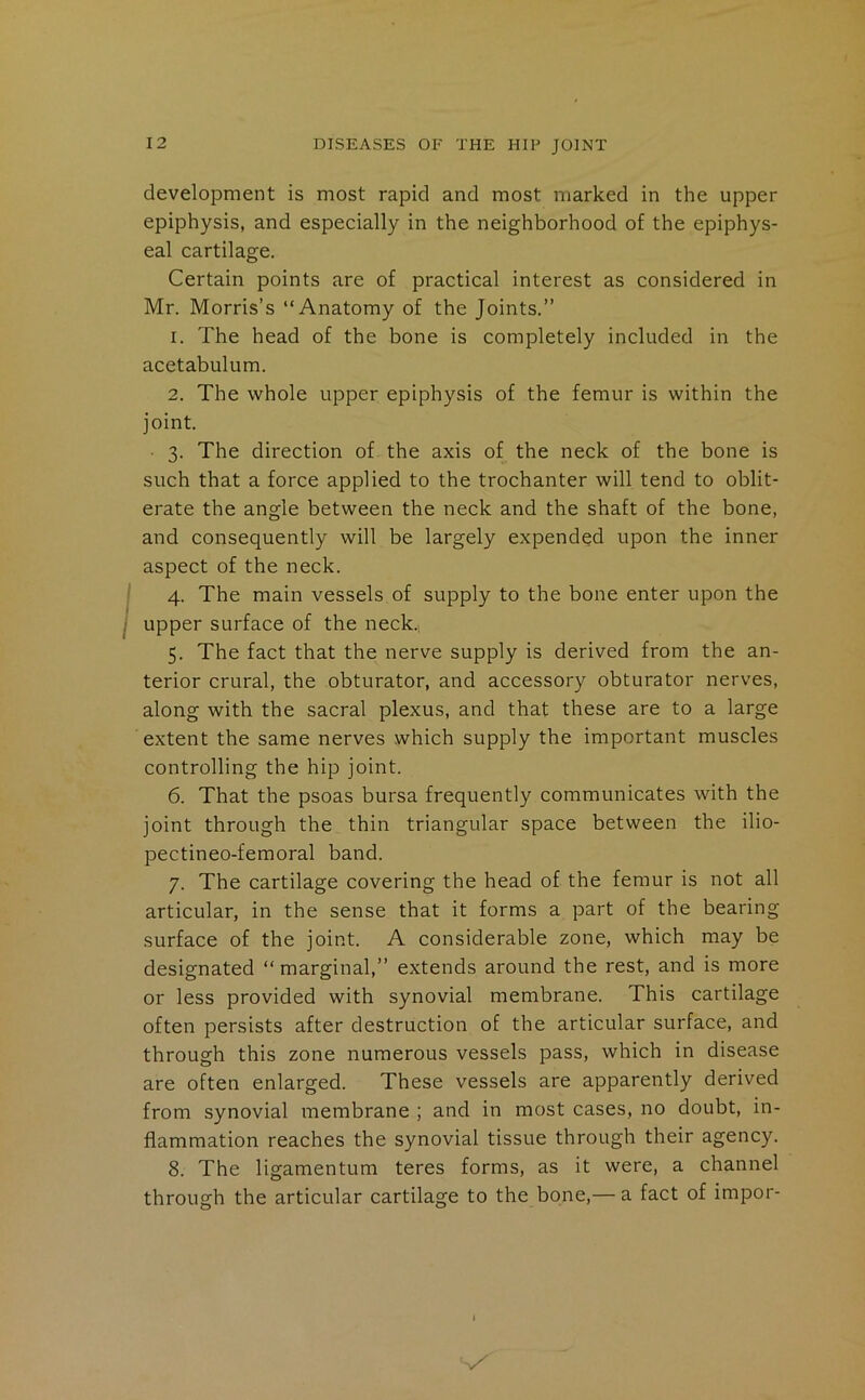 development is most rapid and most marked in the upper epiphysis, and especially in the neighborhood of the epiphys- eal cartilage. Certain points are of practical interest as considered in Mr. Morris’s “Anatomy of the Joints.” 1. The head of the bone is completely included in the acetabulum. 2. The whole upper epiphysis of the femur is within the joint. 3. The direction of the axis of the neck of the bone is such that a force applied to the trochanter will tend to oblit- erate the angle between the neck and the shaft of the bone, and consequently will be largely expended upon the inner aspect of the neck. 4. The main vessels of supply to the bone enter upon the upper surface of the neck., 5. The fact that the nerve supply is derived from the an- terior crural, the obturator, and accessory obturator nerves, along with the sacral plexus, and that these are to a large extent the same nerves which supply the important muscles controlling the hip joint. 6. That the psoas bursa frequently communicates with the joint through the thin triangular space between the ilio- pectineo-femoral band. 7. The cartilage covering the head of the femur is not all articular, in the sense that it forms a part of the bearing surface of the joint. A considerable zone, which may be designated “ marginal,” extends around the rest, and is more or less provided with synovial membrane. This cartilage often persists after destruction of the articular surface, and through this zone numerous vessels pass, which in disease are often enlarged. These vessels are apparently derived from synovial membrane ; and in most cases, no doubt, in- flammation reaches the synovial tissue through their agency. 8. The ligamentum teres forms, as it were, a channel through the articular cartilage to the bone,— a fact of impor-