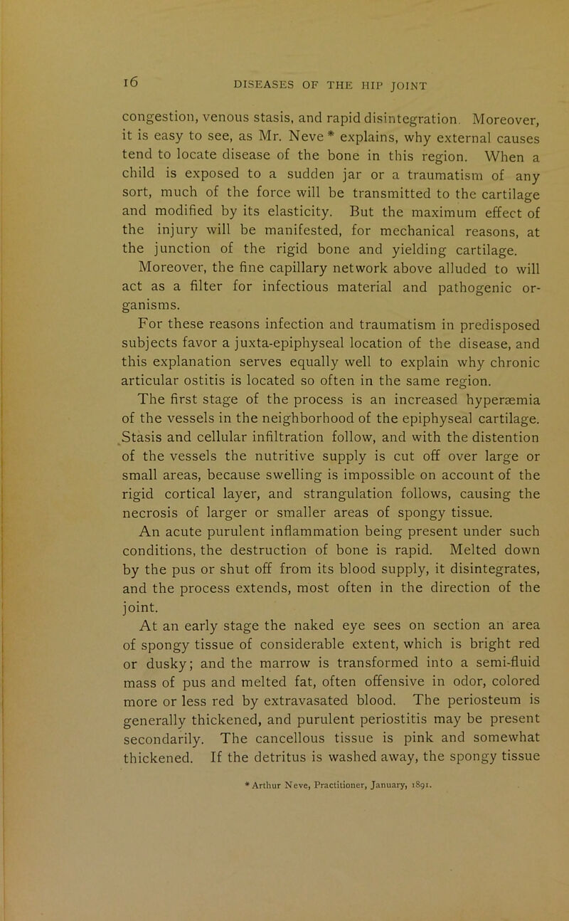 congestion, venous stasis, and rapid disintegration. Moreover, it is easy to see, as Mr. Neve* explains, why external causes tend to locate disease of the bone in this region. When a child is exposed to a sudden jar or a traumatism of any sort, much of the force will be transmitted to the cartilage and modified by its elasticity. But the maximum effect of the injury will be manifested, for mechanical reasons, at the junction of the rigid bone and yielding cartilage. Moreover, the fine capillary network above alluded to will act as a filter for infectious material and pathogenic or- ganisms. For these reasons infection and traumatism in predisposed subjects favor a juxta-epiphyseal location of the disease, and this explanation serves equally well to explain why chronic articular ostitis is located so often in the same region. The first stage of the process is an increased hyperaemia of the vessels in the neighborhood of the epiphyseal cartilage. Stasis and cellular infiltration follow, and with the distention of the vessels the nutritive supply is cut off over large or small areas, because swelling is impossible on account of the rigid cortical layer, and strangulation follows, causing the necrosis of larger or smaller areas of spongy tissue. An acute purulent inflammation being present under such conditions, the destruction of bone is rapid. Melted down by the pus or shut off from its blood supply, it disintegrates, and the process extends, most often in the direction of the joint. At an early stage the naked eye sees on section an area of spongy tissue of considerable extent, which is bright red or dusky; and the marrow is transformed into a semi-fluid mass of pus and melted fat, often offensive in odor, colored more or less red by extravasated blood. The periosteum is generally thickened, and purulent periostitis may be present secondarily. The cancellous tissue is pink and somewhat thickened. If the detritus is washed away, the spongy tissue •Arthur Neve, Practitioner, January, 1891.