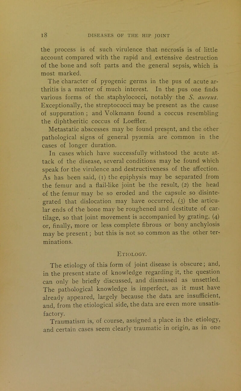 the process is of such virulence that necrosis is of little account compared with the rapid and extensive destruction of the bone and soft parts and the general sepsis, which is most marked. The character of pyogenic germs in the pus of acute ar- thritis is a matter of much interest. In the pus one finds various forms of the staphylococci, notably the S. aureus. Exceptionally, the streptococci may be present as the cause of suppuration ; and Volkmann found a coccus resembling the diphtheritic coccus of Loeffler. Metastatic abscesses may be found present, and the other pathological signs of general pyaemia are common in the cases of longer duration. In cases which have successfully withstood the acute at- tack of the disease, several conditions may be found which speak for the virulence and destructiveness of the affection. As has been said, (i) the epiphysis may be separated from the femur and a flail-like joint be the result, (2) the head of the femur may be so eroded and the capsule so disinte- grated that dislocation may have occurred, (3) the articu- lar ends of the bone may be roughened and destitute of car- tilage, so that joint movement is accompanied by grating, (4) or, finally, more or less complete fibrous or bony anchylosis may be present; but this is not so common as the other ter- minations. Etiology. The etiology of this form of joint disease is obscure; and, in the present state of knowledge regarding it, the question can only be briefly discussed, and dismissed as unsettled. The pathological knowledge is imperfect, as it must have already appeared, largely because the data are insufficient, and, from the etiological side, the data are even more unsatis- factory. Traumatism is, of course, assigned a place in the etiology, and certain cases seem clearly traumatic in origin, as in one