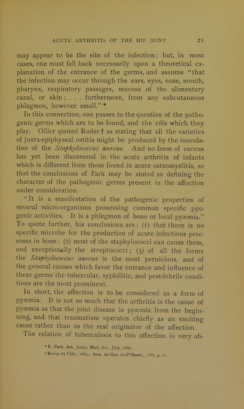 may appear to be the site of the infection; but, in most cases, one must fall back necessarily upon a theoretical ex- planation of the entrance of the germs, and assume “that the infection may occur through the ears, eyes, nose, mouth, pharynx, respiratory passages, mucosa of the alimentary canal, or skin ; . . . furthermore, from any subcutaneous phlegmon, however small.” * In this connection, one passes to the question of the patho- genic germs which are to be found, and the role which they play. Ollier quoted Rodet f as stating that all the varieties of juxta-epiphyseal ostitis might be produced by the inocula- tion of the Staphylococcus atireus. And no form of coccus has yet been discovered in the acute arthritis of infants which is different from those found in acute osteomyelitis, so that the conclusions of Park may be stated as defining the character of the pathogenic germs present in the affection under consideration. “ It is a manifestation of the pathogenic properties of several micro-organisms possessing common specific pyo- genic activities. It is a phlegmon of bone or local pyaemia.” To quote further, his conclusions are: (i) that there is no specific microbe for the production of acute infectious proc- esses in bone; (2) most of the staphylococci can cause them, and exceptionally the streptococci; (3) of all the forms the Staphylococcus aur'eus is the most pernicious, and of the general causes which favor the entrance and influence of these germs the tubercular, syphilitic, and post-febrile condi- tions are the most prominent. In short, the affection is to be considered as a form of pyaemia. It is not so much that the arthritis is the cause of pyaemia as that the joint disease is pyaemia from the begin- ning, and that traumatism operates chiefly as an exciting cause rather than as the real originator of the affection. The relation of tuberculosis to this affection is very ob- * R. Park, Am. Journ. Med. Sci., July, i88g. t Revue de Chir., 1885 ; Ann. de Gyn. et d’Obstet., 1888, p. Si.