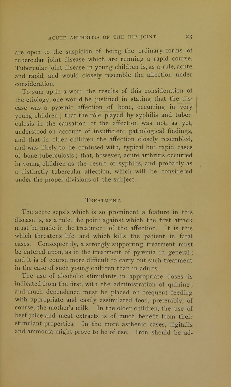 are open to the suspicion of being the ordinary forms of tubercular joint disease which are running a rapid course. Tubercular joint disease in young children is, as a rule, acute and rapid, and would closely resemble the affection under consideration. To sum up in a word the results of this consideration of the etiology, one would be justified in stating that the dis- ease was a pyasmic affection of bone, occurring in very young children ; that the r61e played by syphilis and tuber- culosis in the causation of the affection was not, as yet, understood on account of insufficient pathological findings, and that in older children the affection closely resembled, and was likely to be confused with, typical but rapid cases of bone tuberculosis ; that, however, acute arthritis occurred in young children as the result of syphilis, and probably as a distinctly tubercular affection, which will be considered under the proper divisions of the subject. Treatment. The acute sepsis which is so prominent a feature in this disease is, as a rule, the point against which the first attack must be made in the treatment of the affection. It is this which threatens life, and which kills the patient in fatal cases. Consequently, a strongly supporting treatment must be entered upon, as in the treatment of pyaemia in general; and it is of course more difficult to carry out such treatment in the case of such young children than in adults. The use of alcoholic stimulants in appropriate doses is indicated from the first, with the administration of quinine ; and much dependence must be placed on frequent feeding with appropriate and easily assimilated food, preferably, of course, the mother’s milk. In the older children, the use of beef juice and meat extracts is of m-uch benefit from their stimulant properties. In the more asthenic cases, digitalis and ammonia might prove to be of use. Iron should be ad-