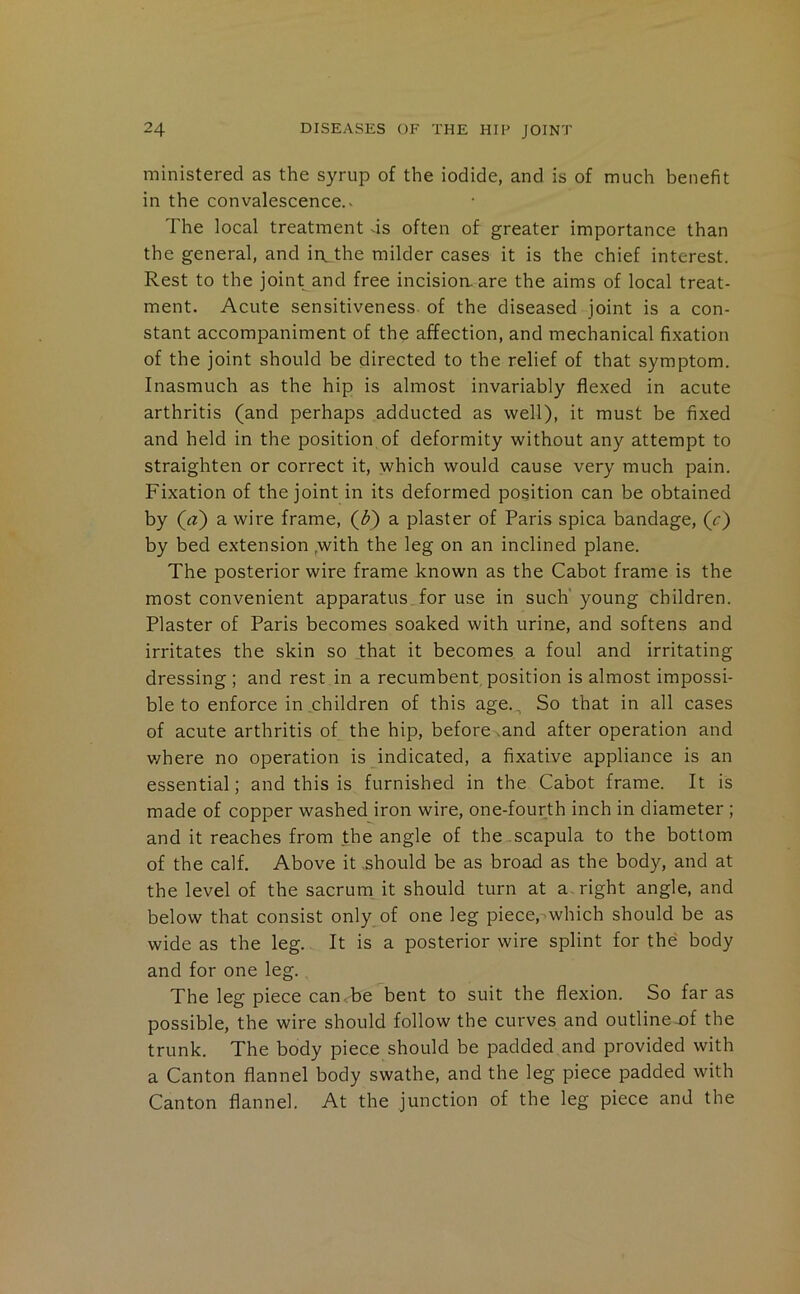 ministered as the syrup of the iodide, and is of much henefit in the convalescence.^ The local treatment ds often of greater importance than the general, and in,the milder cases it is the chief interest. Rest to the joint and free incisioa are the aims of local treat- ment. Acute sensitiveness, of the diseased joint is a con- stant accompaniment of the affection, and mechanical fixation of the joint should be directed to the relief of that symptom. Inasmuch as the hip is almost invariably flexed in acute arthritis (and perhaps adducted as well), it must be fixed and held in the position of deformity without any attempt to straighten or correct it, which would cause very much pain. Fixation of the joint in its deformed position can be obtained by (^a) a wire frame, (^) a plaster of Paris spica bandage, (c) by bed extension ,with the leg on an inclined plane. The posterior wire frame known as the Cabot frame is the most convenient apparatus Tor use in such’young children. Plaster of Paris becomes soaked with urine, and softens and irritates the skin so that it becomes a foul and irritating dressing; and rest in a recumbent,position is almost impossi- ble to enforce in children of this age.,, So that in all cases of acute arthritis of the hip, beforcNand after operation and v/here no operation is indicated, a fixative appliance is an essential; and this is furnished in the Cabot frame. It is made of copper washed iron wire, one-fourth inch in diameter ; and it reaches from the angle of the scapula to the bottom of the calf. Above it .should be as broad as the body, and at the level of the sacrum it should turn at a. right angle, and below that consist only of one leg piece,'which should be as wide as the leg. It is a posterior wire splint for the body and for one leg. The leg piece can.be bent to suit the flexion. So far as possible, the wire should follow the curves and outlineT)f the trunk. The body piece should be padded and provided with a Canton flannel body swathe, and the leg piece padded with Canton flannel. At the junction of the leg piece and the