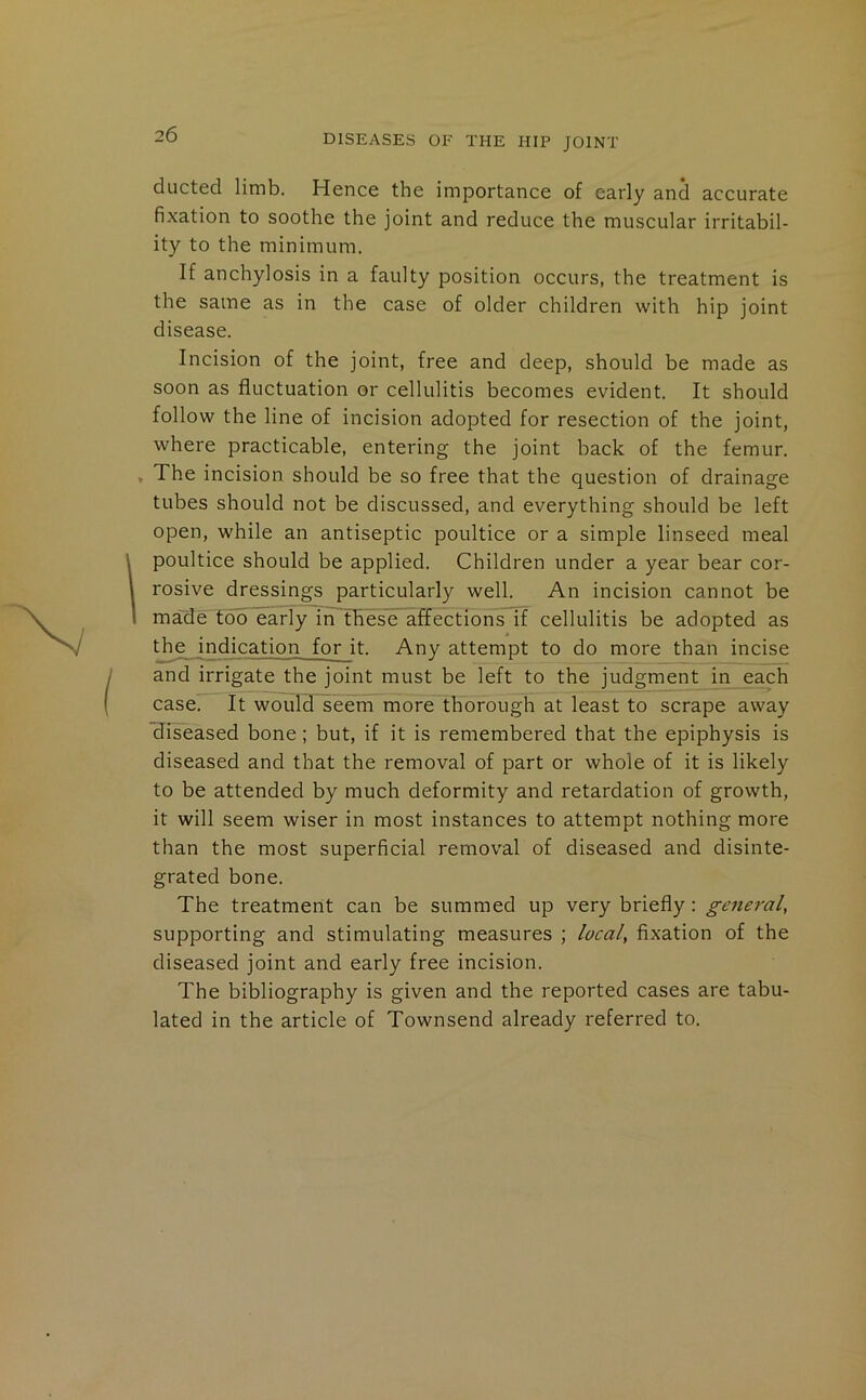 ducted limb. Hence the importance of early and accurate fixation to soothe the joint and reduce the muscular irritabil- ity to the minimum. If anchylosis in a faulty position occurs, the treatment is the same as in the case of older children with hip joint disease. Incision of the joint, free and deep, should be made as soon as fluctuation or cellulitis becomes evident. It should follow the line of incision adopted for resection of the joint, where practicable, entering the joint back of the femur. » The incision should be so free that the question of drainage tubes should not be discussed, and everything should be left open, while an antiseptic poultice or a simple linseed meal poultice should be applied. Children under a year bear cor- rosive dressings particularly well. An incision cannot be made too early in these affections if cellulitis be adopted as the indication for it. Any attempt to do more than incise and irrigate the joint must be left to the judgment in each case. It would seem more thorough at least to scrape away diseased bone; but, if it is remembered that the epiphysis is diseased and that the removal of part or whole of it is likely to be attended by much deformity and retardation of growth, it will seem wiser in most instances to attempt nothing more than the most superficial removal of diseased and disinte- grated bone. The treatment can be summed up very briefly : general, supporting and stimulating measures ; local, fixation of the diseased joint and early free incision. The bibliography is given and the reported cases are tabu- lated in the article of Townsend already referred to.