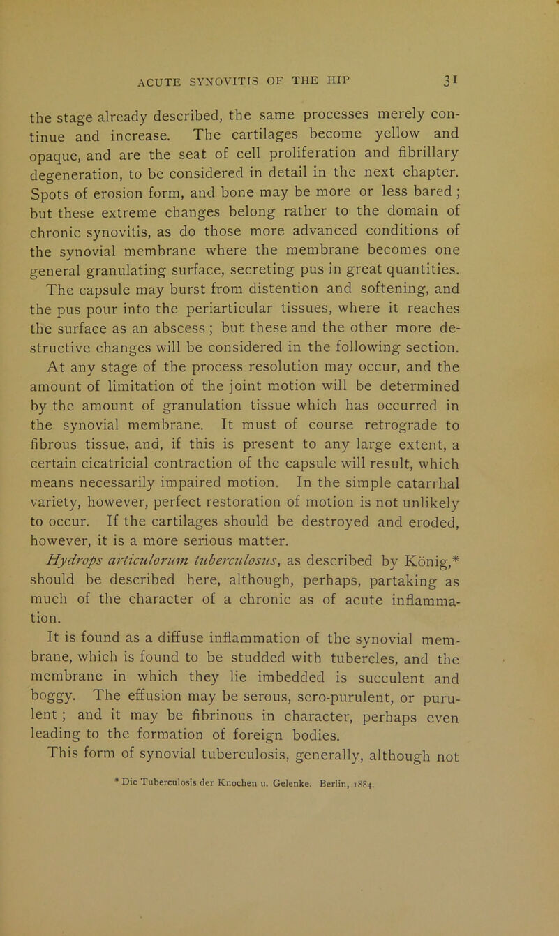 the stage already described, the same processes merely con- tinue and increase. The cartilages become yellow and opaque, and are the seat of cell proliferation and fibrillary degeneration, to be considered in detail in the next chapter. Spots of erosion form, and bone may be more or less bared ; but these extreme changes belong rather to the domain of chronic synovitis, as do those more advanced conditions of the synovial membrane where the membrane becomes one general granulating surface, secreting pus in great quantities. The capsule may burst from distention and softening, and the pus pour into the periarticular tissues, where it reaches the surface as an abscess; but these and the other more de- structive changes will be considered in the following section. At any stage of the process resolution may occur, and the amount of limitation of the joint motion will be determined by the amount of granulation tissue which has occurred in the synovial membrane. It must of course retrograde to fibrous tissue, and, if this is present to any large extent, a certain cicatricial contraction of the capsule will result, which means necessarily impaired motion. In the simple catarrhal variety, however, perfect restoration of motion is not unlikely to occur. If the cartilages should be destroyed and eroded, however, it is a more serious matter. Hydrops artictiloruin tuberculosiis, as described by Konig,* should be described here, although, perhaps, partaking as much of the character of a chronic as of acute inflamma- tion. It is found as a diffuse inflammation of the synovial mem- brane, which is found to be studded with tubercles, and the membrane in which they lie imbedded is succulent and boggy. The effusion may be serous, sero-purulent, or puru- lent ; and it may be fibrinous in character, perhaps even leading to the formation of foreign bodies. This form of synovial tuberculosis, generally, although not * Die Tuberculosis der Knochen u. Gelenke. Berlin, 1884.