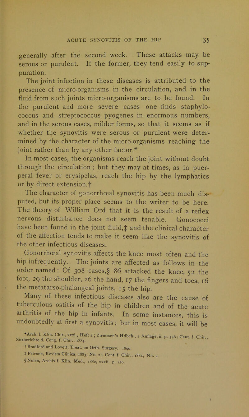 generally after the second week. These attacks may be serous or purulent. If the former, they tend easily to sup- puration. The joint infection in these diseases is attributed to the presence of micro-organisms in the circulation, and in the fluid from such joints micro-organisms are to be found. In the purulent and more severe cases one finds staphylo- coccus and streptococcus pyogenes in enormous numbers, and in the serous cases, milder forms, so that it seems as if whether the synovitis were serous or purulent were deter- mined by the character of the micro-organisms reaching the joint rather than by any other factor.* In most cases, the organisms reach the joint without doubt through the circulation; but they may at times, as in puer- peral fever or erysipelas, reach the hip by the lymphatics or by direct extension.! The character of gonorrhoeal synovitis has been much dis-’ puted, but its proper place seems to the writer to be here. The theory of William Ord that it is the result of a reflex nervous disturbance does not seem tenable. Gonococci have been found in the joint fluid,! and the clinical character of the affection tends to make it seem like the synovitis of the other infectious diseases. Gonorrhoeal synovitis affects the knee most often and the hip infrequently. The joints are affected as follows in the order named : Of 308 cases,§ 86 attacked the knee, 52 the foot, 29 the shoulder, 26 the hand, 17 the fingers and toes, 16 the metatarso-phalangeal joints, 15 the hip. Many of these infectious diseases also are the cause of tuberculous ostitis of the hip in children and of the acute arthritis of the hip in infants. In some instances, this is undoubtedly at first a synovitis; but in most cases, it will be ‘Arch. f. Klin. Chir., xxxi., Heft 2 ; Ziemssen’s Hdbch., 2 Auflage, ii. p. 546; Cent f Chir Siizberichte d. Cong. f. Chir., 1884. ‘ t Bradford and Lovett, Treat, on Orth. Surgery. 1890. t Petrone, Revista Clinica, 1883, No. 2 ; Cent. f. Chir., 1884, No. 4. § Nolen, Archiv f. Klin. Med., 1S82, xxxii. p. 120. \