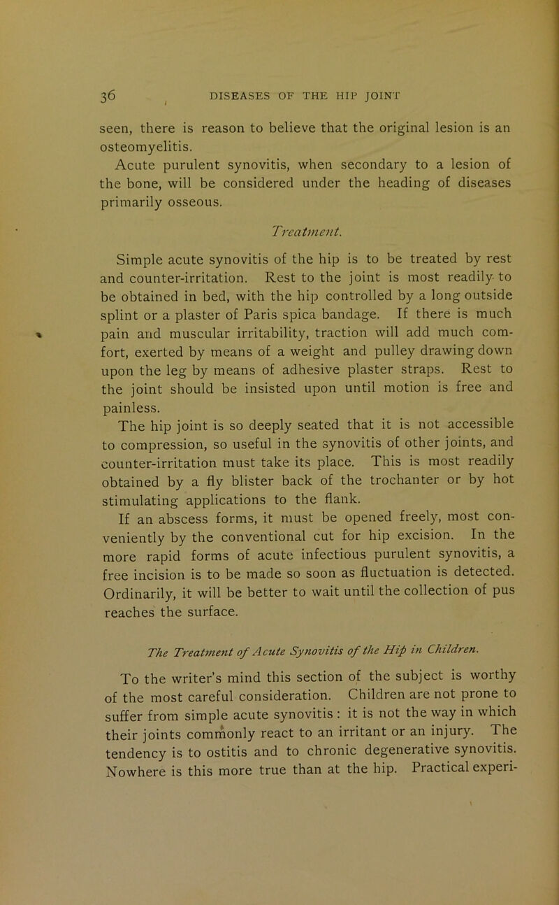 i seen, there is reason to believe that the original lesion is an osteomyelitis. Acute purulent synovitis, when secondary to a lesion of the bone, will be considered under the heading of diseases primarily osseous. Treatment. Simple acute synovitis of the hip is to be treated by rest and counter-irritation. Rest to the joint is most readily to be obtained in bed, with the hip controlled by a long outside splint or a plaster of Paris spica bandage. If there is much pain and muscular irritability, traction will add much com- fort, exerted by means of a weight and pulley drawing down upon the leg by means of adhesive plaster straps. Rest to the joint should be insisted upon until motion is free and painless. The hip joint is so deeply seated that it is not accessible to compression, so useful in the synovitis of other joints, and counter-irritation must take its place. This is most readily obtained by a fly blister back of the trochanter or by hot stimulating applications to the flank. If an abscess forms, it must be opened freely, most con- veniently by the conventional cut for hip excision. In the more rapid forms of acute infectious purulent synovitis, a free incision is to be made so soon as fluctuation is detected. Ordinarily, it will be better to wait until the collection of pus reaches the surface. The T7-eat7ne7it of Acute Sy/iovitis of the Hip m Children. To the writer’s mind this section of the subject is worthy of the most careful consideration. Children are not prone to suffer from simple acute synovitis : it is not the way in which their joints comrnonly react to an irritant or an injury. The tendency is to ostitis and to chronic degenerative synovitis. Nowhere is this more true than at the hip. Practical experi-