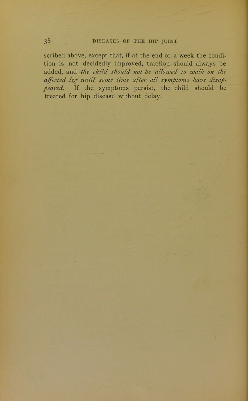 scribed above, except that, if at the end of a week the condi- tion is not decidedly improved, traction should always be added, and the child should not be allowed to walk on the affected leg until some time after all symptoms have disap- peared. If the symptoms persist, the child should be treated for hip disease without delay.