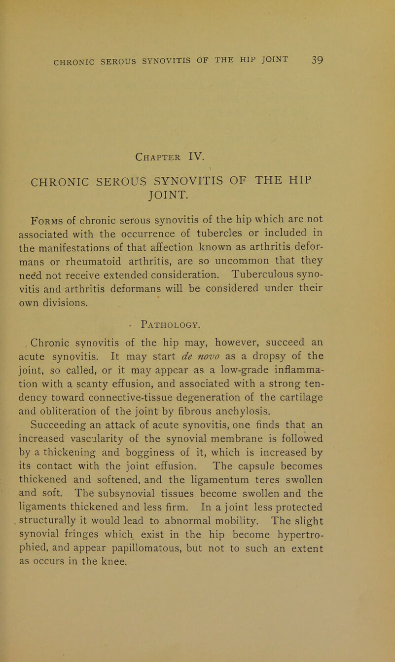 Chapter IV. CHRONIC SEROUS SYNOVITIS OF THE HIP JOINT. Forms of chronic serous synovitis of the hip which are not associated with the occurrence of tubercles or included in the manifestations of that affection known as arthritis defor- mans or rheumatoid arthritis, are so uncommon that they nee'd not receive extended consideration. Tuberculous syno- vitis and arthritis deformans will be considered under their own divisions. • Pathology. Chronic synovitis of the hip may, however, succeed an acute synovitis. It may start de novo as a dropsy of the joint, so called, or it may appear as a low-grade inflamma- tion with a scanty effusion, and associated with a strong ten- dency toward connective-tissue degeneration of the cartilage and obliteration of the joint by fibrous anchylosis. Succeeding an attack of acute synovitis, one finds that an increased vascularity of the synovial membrane is followed by a thickening and bogginess of it, which is increased by its contact with the joint effusion. The capsule becomes thickened and softened, and the ligamentum teres swollen and soft. The subsynovial tissues become swollen and the ligaments thickened and less firm. In a joint less protected structurally it would lead to abnormal mobility. The slight synovial fringes which exist in the hip become hypertro- phied, and appear papillomatous, but not to such an extent as occurs in the knee.