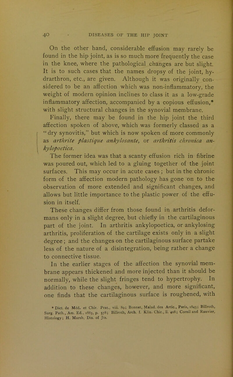 On the other hand, considerable effusion may rarely be found in the hip joint, as is so much more frequently the case in the knee, where the pathological changes are but slight. It is to such cases that the names dropsy of the joint, hy- drarthron, etc., are given. Although it was originally con- sidered to be an affection which was non-inflammatory, the weight of modern opinion inclines to class it as a low-grade inflammatory affection, accompanied by a copious effusion,* with slight structural changes in the synovial membrane. Finally, there may be found in the hip joint the third affection spoken of above, which was formerly classed as a “dry synovitis,” but which is now spoken of more commonly as arthrite plastique ankylosante, or arthritis chronica an- kylopoetica. The former idea was that a scanty effusion rich in fibrine was poured out, which led to a gluing together of the joint surfaces. This may occur in acute cases ; but in the chronic form of the affection modern pathology has gone on to the observation of more extended and significant changes, and allows but little importance to the plastic power of the effu- sion in itself. These changes differ from those found in arthritis defor- mans only in a slight degree, but chiefly in the cartilaginous part of the joint. In arthritis ankylopoetica, or ankylosing arthritis, proliferation of the cartilage exists only in a slight degree ; and the changes on the cartilaginous surface partake less of the nature of a disintegration, being rather a change to connective tissue. In the earlier stages of the affection the synovial mem- brane appears thickened and more injected than it should be normally, while the slight fringes tend to hypertrophy. In addition to these changes, however, and more significant, one finds that the cartilaginous surface is roughened, with * Diet, de Mdd. et Chir. Prat., viii. 89; Bonnet, Malad. des Artie., Paris, 1845; Billroth, Surg. Path., Am. Ed., 1883, p. 578; Billroth, Areh. f. Klin. Chir., ii. 408; Cornil and Ranvier, Histology; H. Marsh, Dis. of Jts.