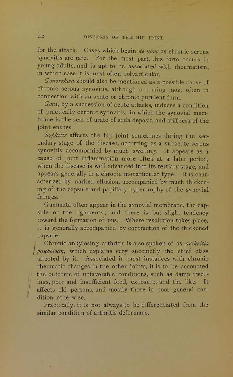 I 42 DISEASES OF THE HIP JOINT for the attack. Cases which begin de novo as chronic serous synovitis are rare. For the most part, this form occurs in young adults, and is apt to be associated with rheumatism, in which case it is most often polyarticular. Gonorrhea should also be mentioned as a possible cause of chronic serous synovitis, although occurring most often in connection with an acute or chronic purulent form. Gout, by a succession of acute attacks, induces a condition of practically chronic synovitis, in which the synovial mem- brane is the seat of urate of soda deposit, and stiffness of the joint ensues. Syphilis affects the hip joint sometimes during the sec- ondary stage of the disease, occurring as a subacute serous synovitis, accompanied by much swelling. It appears as a cause of joint inflammation more often at a later period, when the disease is well advanced into its tertiary stage, and appears generally in a chronic monarticular type. It is char- acterized by marked effusion, accompanied by much thicken- ing of the capsule and papillary hypertrophy of the synovial fringes. Gummata often appear in the synovial membrane, the cap- sule or the ligaments; and there is but slight tendency toward the formation of pus. Where resolution takes place, it is generally accompanied by contraction of the thickened capsule. I Chronic ankylosing arthritis is also spoken of as arthritis I pauperum, which explains very succinctly the chief class affected by it. Associated in most instances with chronic rheumatic changes in the other joints, it is to be accounted the outcome of unfavorable conditions, such as damp dwell- ings, poor and insufficient food, exposure, and the like. It affects old persons, and mostly those in poor general con- dition otherwise. Practically, it is not always to be differentiated from the similar condition of arthritis deformans.