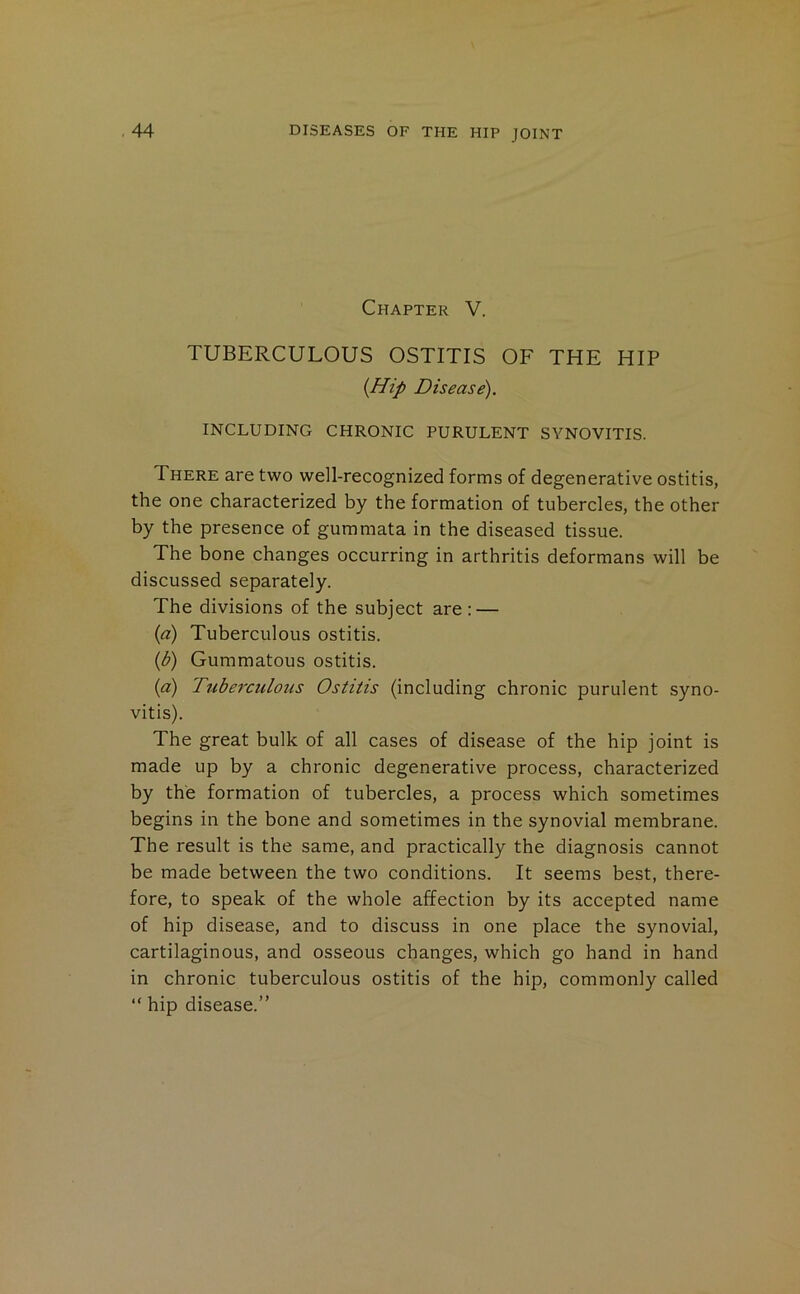 Chapter V. TUBERCULOUS OSTITIS OF THE HIP {Hip Disease). INCLUDING CHRONIC PURULENT SYNOVITIS. There are two well-recognized forms of degenerative ostitis, the one characterized by the formation of tubercles, the other by the presence of gummata in the diseased tissue. The bone changes occurring in arthritis deformans will be discussed separately. The divisions of the subject are : — {d) Tuberculous ostitis. {b) Gummatous ostitis. {d) Tuberculous Ostitis (including chronic purulent syno- vitis). The great bulk of all cases of disease of the hip joint is made up by a chronic degenerative process, characterized by the formation of tubercles, a process which sometimes begins in the bone and sometimes in the synovial membrane. The result is the same, and practically the diagnosis cannot be made between the two conditions. It seems best, there- fore, to speak of the whole affection by its accepted name of hip disease, and to discuss in one place the synovial, cartilaginous, and osseous changes, which go hand in hand in chronic tuberculous ostitis of the hip, commonly called “ hip disease.”