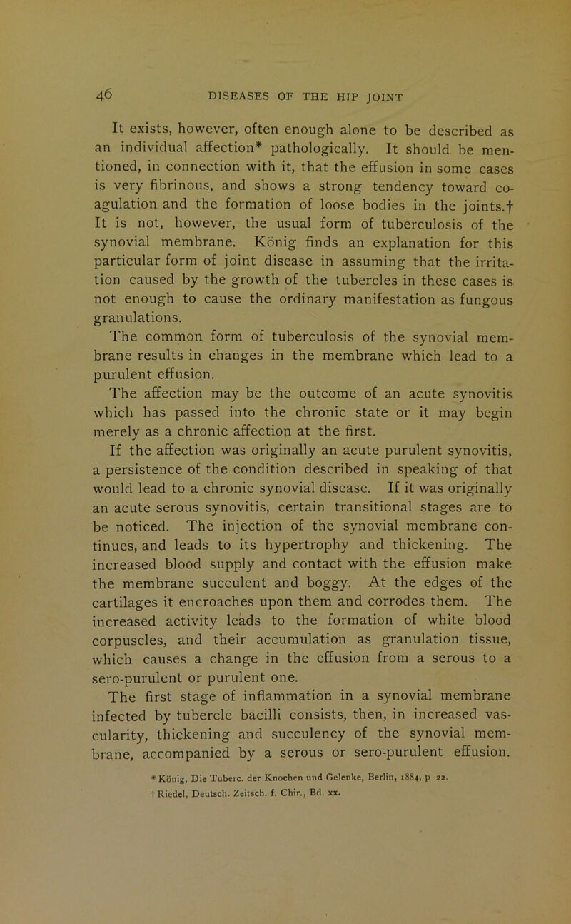 It exists, however, often enough alone to be described as an individual affection* pathologically. It should be men- tioned, in connection with it, that the effusion in some cases is very fibrinous, and shows a strong tendency toward co- agulation and the formation of loose bodies in the joints.f It is not, however, the usual form of tuberculosis of the synovial membrane. Konig finds an explanation for this particular form of joint disease in assuming that the irrita- tion caused by the growth of the tubercles in these cases is not enough to cause the ordinary manifestation as fungous granulations. The common form of tuberculosis of the synovial mem- brane results in changes in the membrane which lead to a purulent effusion. The affection may be the outcome of an acute synovitis which has passed into the chronic state or it may begin merely as a chronic affection at the first. If the affection was originally an acute purulent synovitis, a persistence of the condition described in speaking of that would lead to a chronic synovial disease. If it was originally an acute serous synovitis, certain transitional stages are to be noticed. The injection of the synovial membrane con- tinues, and leads to its hypertrophy and thickening. The increased blood supply and contact with the effusion make the membrane succulent and boggy. At the edges of the cartilages it encroaches upon them and corrodes them. The increased activity leads to the formation of white blood corpuscles, and their accumulation as granulation tissue, which causes a change in the effusion from a serous to a sero-purulent or purulent one. The first stage of inflammation in a synovial membrane infected by tubercle bacilli consists, then, in increased vas- cularity, thickening and succulency of the synovial mem- brane, accompanied by a serous or sero-purulent effusion. * Konig, Die Tuberc. der Knochen und Gelenke, Berlin, 1884, p 22. t Riedel, Deutsch. Zeitsch. f. Chir., Bd. xx.