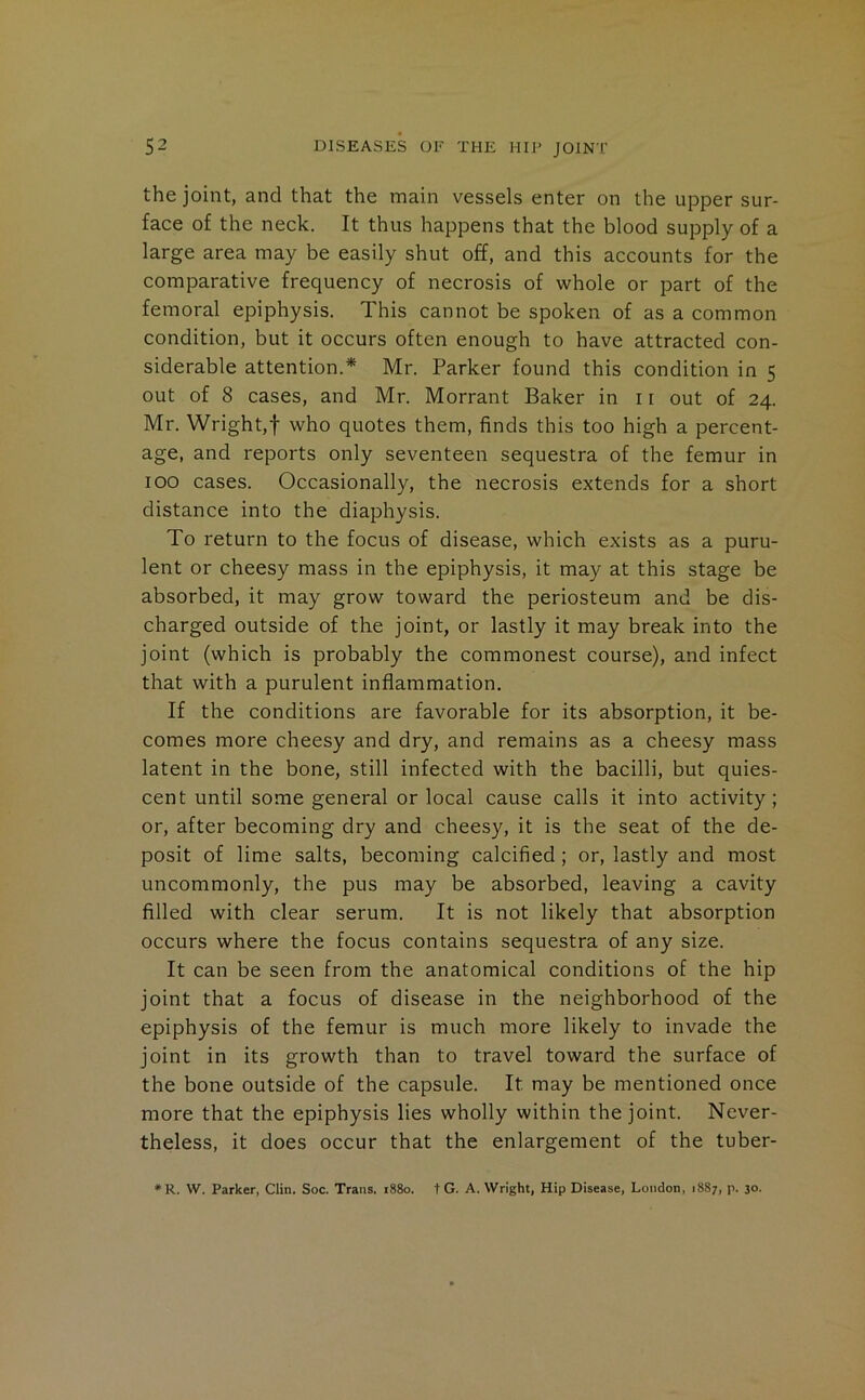 the joint, and that the main vessels enter on the upper sur- face of the neck. It thus happens that the blood supply of a large area may be easily shut off, and this accounts for the comparative frequency of necrosis of whole or part of the femoral epiphysis. This cannot be spoken of as a common condition, but it occurs often enough to have attracted con- siderable attention.* Mr. Parker found this condition in 5 out of 8 cases, and Mr. Morrant Baker in 11 out of 24. Mr. Wright,! who quotes them, finds this too high a percent- age, and reports only seventeen sequestra of the femur in 100 cases. Occasionally, the necrosis extends for a short distance into the diaphysis. To return to the focus of disease, which exists as a puru- lent or cheesy mass in the epiphysis, it may at this stage be absorbed, it may grow toward the periosteum and be dis- charged outside of the joint, or lastly it may break into the joint (which is probably the commonest course), and infect that with a purulent inflammation. If the conditions are favorable for its absorption, it be- comes more cheesy and dry, and remains as a cheesy mass latent in the bone, still infected with the bacilli, but quies- cent until some general or local cause calls it into activity; or, after becoming dry and cheesy, it is the seat of the de- posit of lime salts, becoming calcified; or, lastly and most uncommonly, the pus may be absorbed, leaving a cavity filled with clear serum. It is not likely that absorption occurs where the focus contains sequestra of any size. It can be seen from the anatomical conditions of the hip joint that a focus of disease in the neighborhood of the epiphysis of the femur is much more likely to invade the joint in its growth than to travel toward the surface of the bone outside of the capsule. It may be mentioned once more that the epiphysis lies wholly within the joint. Never- theless, it does occur that the enlargement of the tuber- *R. W. Parker, Clin. Soc. Trans. 1880. t G. A. Wright, Hip Disease, London, 1887, p. 30.