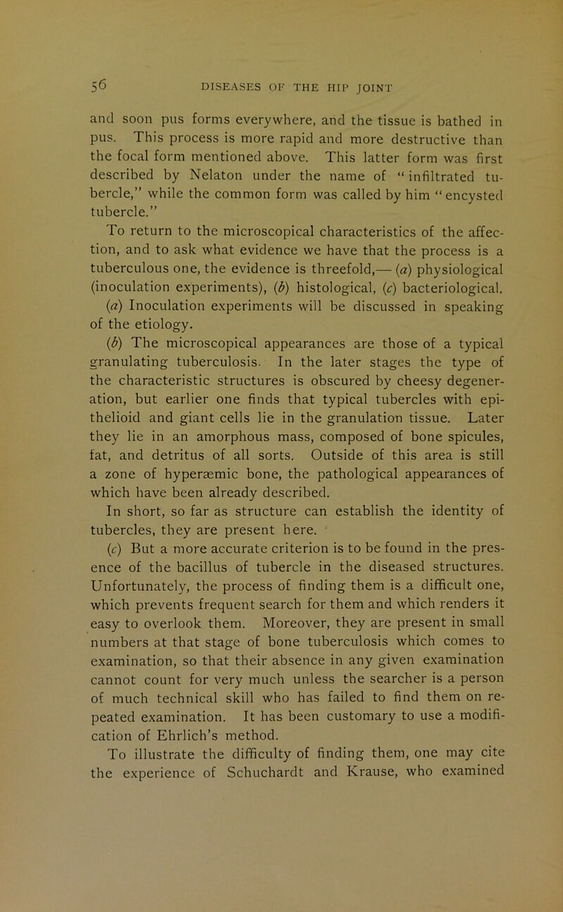 and soon pus forms everywhere, and the tissue is bathed in pus. This process is more rapid and more destructive than the focal form mentioned above. This latter form was first described by Nelaton under the name of “ infiltrated tu- bercle,” while the common form was called by him “encysted tubercle.” To return to the microscopical characteristics of the affec- tion, and to ask what evidence we have that the process is a tuberculous one, the evidence is threefold,— (a) physiological (inoculation experiments), (d) histological, (c) bacteriological. {a) Inoculation experiments will be discussed in speaking of the etiology. (d) The microscopical appearances are those of a typical granulating tuberculosis. In the later stages the type of the characteristic structures is obscured by cheesy degener- ation, but earlier one finds that typical tubercles with epi- thelioid and giant cells lie in the granulation tissue. Later they lie in an amorphous mass, composed of bone spicules, fat, and detritus of all sorts. Outside of this area is still a zone of hyperaemic bone, the pathological appearances of which have been already described. In short, so far as structure can establish the identity of tubercles, they are present here. (c) But a more accurate criterion is to be found in the pres- ence of the bacillus of tubercle in the diseased structures. Unfortunately, the process of finding them is a difficult one, which prevents frequent search for them and which renders it easy to overlook them. Moreover, they are present in small numbers at that stage of bone tuberculosis which comes to examination, so that their absence in any given examination cannot count for very much unless the searcher is a person of much technical skill who has failed to find them on re- peated examination. It has been customary to use a modifi- cation of Ehrlich’s method. To illustrate the difficulty of finding them, one may cite the experience of Schuchardt and Krause, who examined