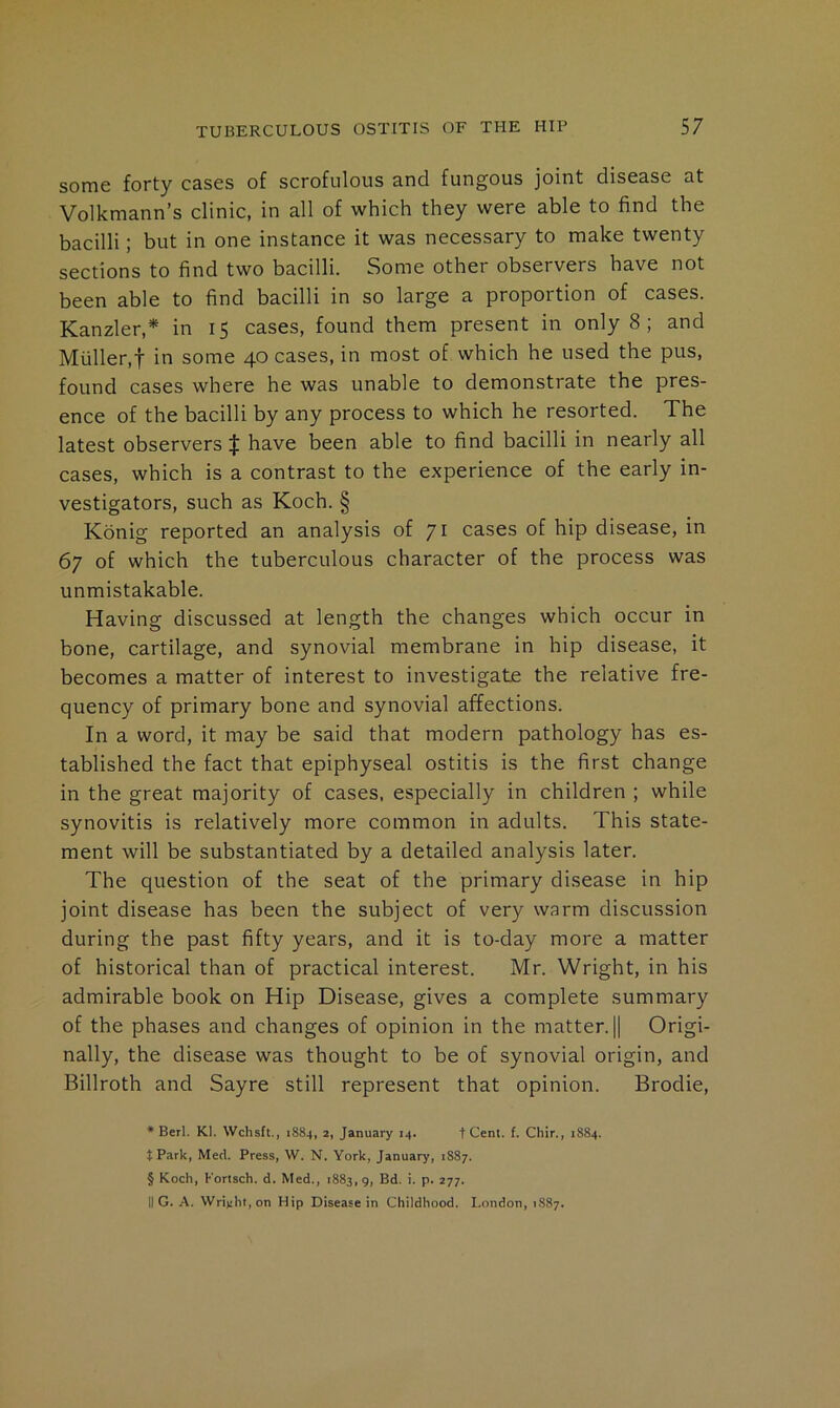 some forty cases of scrofulous and fungous joint disease at Volkmann’s clinic, in all of which they were able to find the bacilli; but in one instance it was necessary to make twenty sections to find two bacilli. Some other observers have not been able to find bacilli in so large a proportion of cases. Kanzler,* in 15 cases, found them present in only 8; and Muller,t in some 40 cases, in most of which he used the pus, found cases where he was unable to demonstrate the pres- ence of the bacilli by any process to which he resorted. The latest observers $ have been able to find bacilli in nearly all cases, which is a contrast to the experience of the early in- vestigators, such as Koch. § Konig reported an analysis of 71 cases of hip disease, in 67 of which the tuberculous character of the process was unmistakable. Having discussed at length the changes which occur in bone, cartilage, and synovial membrane in hip disease, it becomes a matter of interest to investigate the relative fre- quency of primary bone and synovial affections. In a word, it may be said that modern pathology has es- tablished the fact that epiphyseal ostitis is the first change in the great majority of cases, especially in children ; while synovitis is relatively more common in adults. This state- ment will be substantiated by a detailed analysis later. The question of the seat of the primary disease in hip joint disease has been the subject of very warm discussion during the past fifty years, and it is to-day more a matter of historical than of practical interest. Mr. Wright, in his admirable book on Hip Disease, gives a complete summary of the phases and changes of opinion in the matter. || Origi- nally, the disease was thought to be of synovial origin, and Billroth and Sayre still represent that opinion. Brodie, ♦ Berl. Kl. Wchsit., 1884, 2, January 14. t Cent. f. Chir., 1884. t Park, Med. Press, W. N. York, January, 1S87. § Koch, Kortsch. d. Med., 1883,9, Bd. i. p. 277. II G. A. Wri)!ht,on Hip Disease in Childhood. London, 1887.