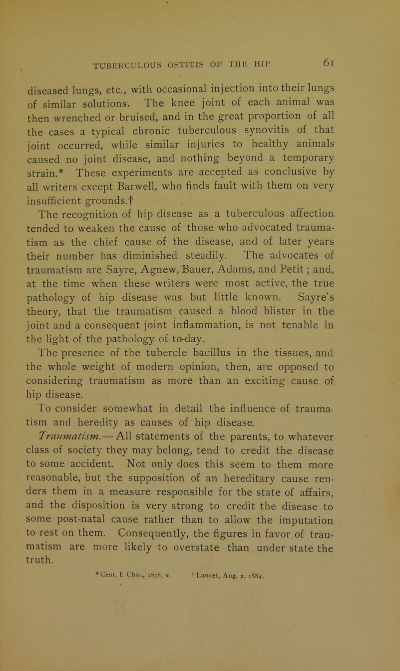 diseased lungs, etc., with occasional injection into their lungs of similar solutions. The knee joint of each animal was then wrenched or bruised, and in the great proportion of all the cases a typical chronic tuberculous synovitis of that joint occurred, while similar injuries to healthy animals caused no joint disease, and nothing beyond a temporary strain.* These experiments are accepted as conclusive by all writers except Barwell, who finds fault with them on very insufficient grounds.! The recognition of hip disease as a tuberculous affection tended to weaken the cause of those who advocated trauma- tism as the chief cause of the disease, and of later years their number has diminished steadily. The advocates of traumatism are Sayre, Agnew, Bauer, Adams, and Petit; and, at the time when these writers were most active, the true pathology of hip disease was but little known. Sayre’s theory, that the traumatism caused a blood blister in the joint and a consequent joint inflammation, is not tenable in the light of the pathology of to-day. The presence of the tubercle bacillus in the tissues, and the whole weight of modern opinion, then, are opposed to considering traumatism as more than an exciting cause of hip disease. To consider somewhat in detail the influence of trauma- tism and heredity as causes of hip disease. Traumatism.— All statements of the parents, to whatever class of society they may belong, tend to credit the disease to some accident. Not only does this seem to them more reasonable, but the supposition of an hereditary cause ren- ders them in a measure responsible for the state of affairs, and the disposition is very strong to credit the disease to some post-natal cause rather than to allow the imputation to rest on them. Consequently, the figures in favor of trau- matism are more likely to overstate than under state the truth. *Cenl. f. Chir., 1878, v. t Lancet, Aug. 2, 1884.