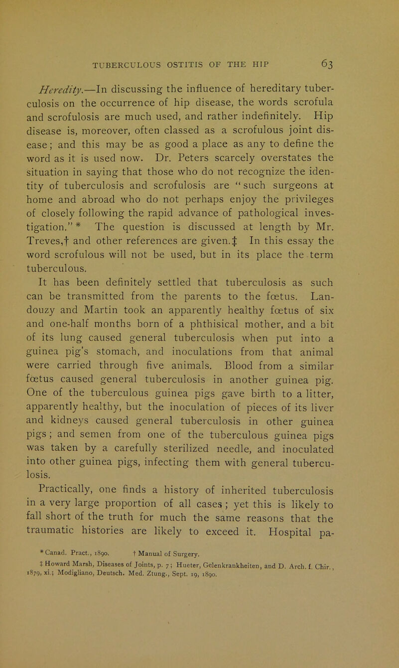 Heredity.—In discussing the influence of hereditary tuber- culosis on the occurrence of hip disease, the words scrofula and scrofulosis are much used, and rather indefinitely. Hip disease is, moreover, often classed as a scrofulous joint dis- ease ; and this may be as good a place as any to define the word as it is used now. Dr. Peters scarcely overstates the situation in saying that those who do not recognize the iden- tity of tuberculosis and scrofulosis are “ such surgeons at home and abroad who do not perhaps enjoy the privileges of closely following the rapid advance of pathological inves- tigation.” * The question is discussed at length by Mr. Treves,t and other references are given.| In this essay the word scrofulous will not be used, but in its place the term tuberculous. It has been definitely settled that tuberculosis as such can be transmitted from the parents to the foetus. Lan- douzy and Martin took an apparently healthy foetus of six and one-half months born of a phthisical mother, and a bit of its lung caused general tuberculosis when put into a guinea pig’s stomach, and inoculations from that animal were carried through five animals. Blood from a similar foetus caused general tuberculosis in another guinea pig. One of the tuberculous guinea pigs gave birth to a litter, apparently healthy, but the inoculation of pieces of its liver and kidneys caused general tuberculosis in other guinea pigs; and semen from one of the tuberculous guinea pigs was taken by a carefully sterilized needle, and inoculated into other guinea pigs, infecting them with general tubercu- losis. Practically, one finds a history of inherited tuberculosis in a very large proportion of all cases; yet this is likely to fall short of the truth for much the same reasons that the traumatic histories are likely to exceed it. Hospital pa- * Canacl. Pract., 1890. t Manual of Surgery. t Howard Marsh, Diseases of Joints, p. 7; Hueter, Gelenkrankheiten, and D. Arch. f. Chir., 1879, xi,; Modigliano, Deutsch. Med. Ztung., Sept. 19, 1890.