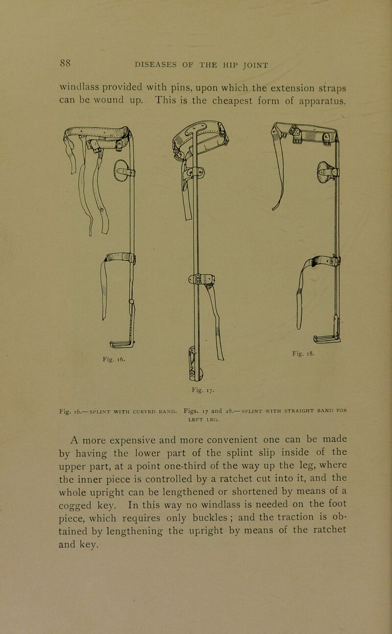 windlass provided with pins, upon which the extension straps can be wound up. This is the cheapest form of apparatus. Fig. l6.— SPLINT WITH CURVED BAND. FigS. I7 and 18.— SPLINT WITH STRAIGHT BAND FOR LEFT LEG. A more expensive and more convenient one can be made by having the lower part of the splint slip inside of the upper part, at a point one-third of the way up the leg, where the inner piece is controlled by a ratchet cut into it, and the whole upright can be lengthened or shortened by means of a cogged key. In this way no windlass is needed on the foot piece, which requires only buckles ; and the traction is ob- tained by lengthening the upright by means of the ratchet and key.