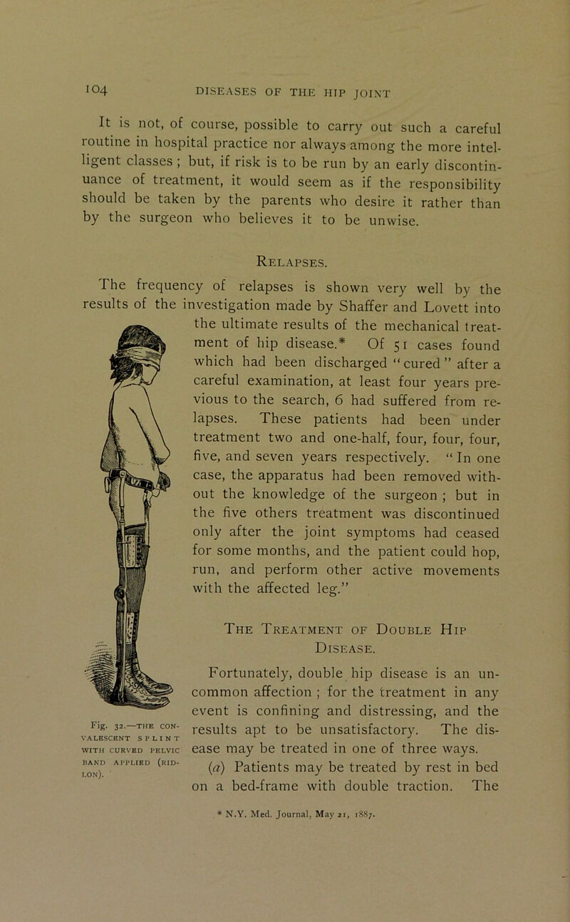 It is not, of course, possible to carry out such a careful routine in hospital practice nor always among the more intel- ligent classes , but, if risk is to be run by an early discontin- uance of treatment, it would seem as if the responsibility should be taken by the parents who desire it rather than by the surgeon who believes it to be unwise. Relapses. The frequency of relapses is shown very well by the results of the investigation made by Shaffer and Lovett into Fig. 32.—THE CON- VALESCENT SPLINT WITH CURVED PELVIC BAND APPLIED (rID- lon). the ultimate results of the mechanical treat- ment of hip disease.* Of 51 cases found which had been discharged “ cured ” after a careful examination, at least four years pre- vious to the search, 6 had suffered from re- lapses. These patients had been under treatment two and one-half, four, four, four, five, and seven years respectively. “ In one case, the apparatus had been removed with- out the knowledge of the surgeon ; but in the five others treatment was discontinued only after the joint symptoms had ceased for some months, and the patient could hop, run, and perform other active movements with the affected leg.” The Treatment of Double Hip Disease. Fortunately, double hip disease is an un- common affection ; for the treatment in any event is confining and distressing, and the results apt to be unsatisfactory. The dis- ease may be treated in one of three ways. (a) Patients may be treated by rest in bed on a bed-frame with double traction. The * N.Y. Med. Journal, May 21, 1887.