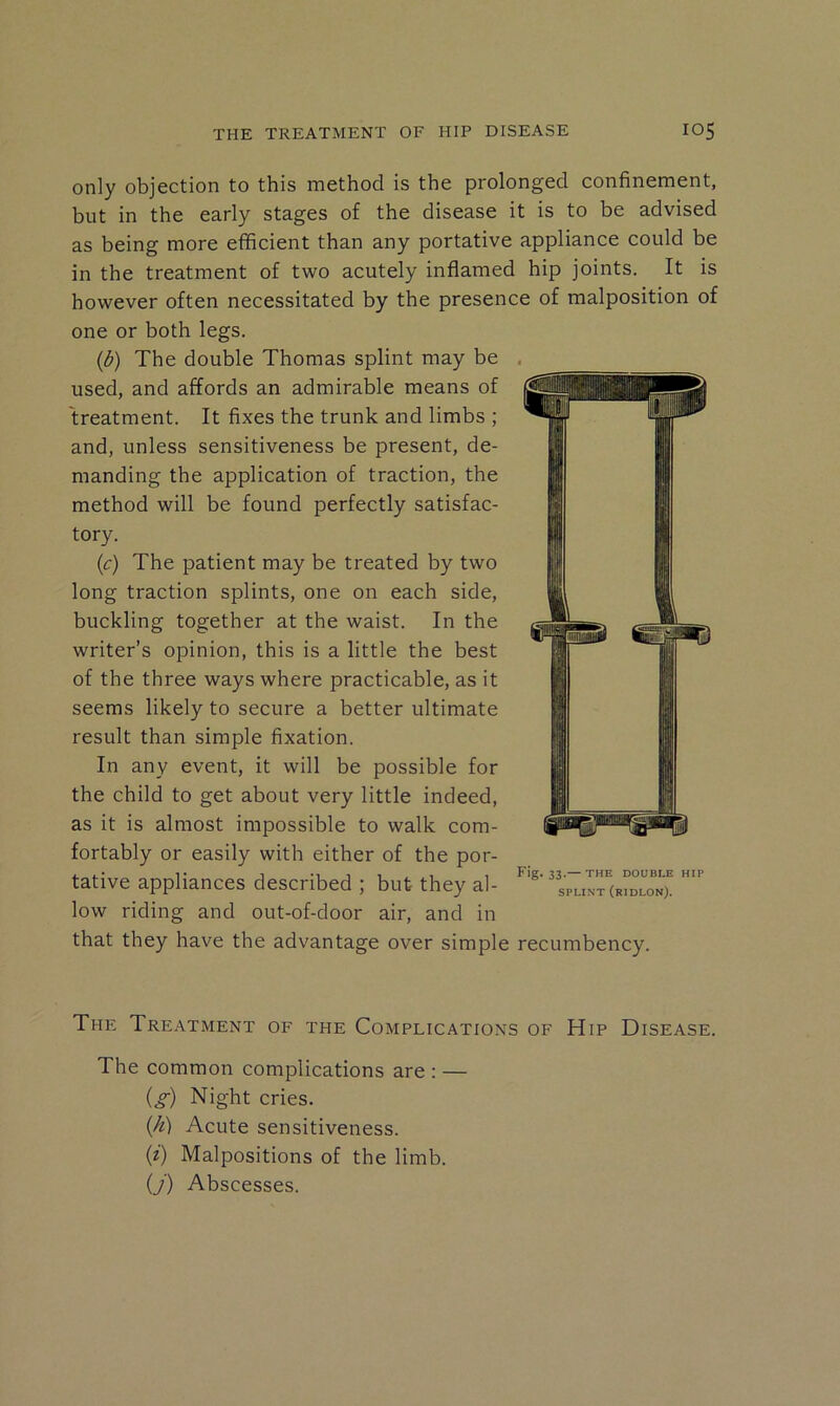 only objection to this method is the prolonged confinement, but in the early stages of the disease it is to be advised as being more efficient than any portative appliance could be in the treatment of two acutely inflamed hip joints. It is however often necessitated by the presence of malposition of one or both legs. {b) The double Thomas splint may be used, and affords an admirable means of treatment. It fixes the trunk and limbs ; and, unless sensitiveness be present, de- manding the application of traction, the method will be found perfectly satisfac- tory. {c) The patient may be treated by two long traction splints, one on each side, buckling together at the waist. In the writer’s opinion, this is a little the best of the three ways where practicable, as it seems likely to secure a better ultimate result than simple fixation. In any event, it will be possible for the child to get about very little indeed, as it is almost impossible to walk com- fortably or easily with either of the por- tative appliances described ; but they al- low riding and out-of-door air, and in that they have the advantage over simple recumbency. Fig. 33.— THE DOUBLE HIP SPLINT (rIDLON). The Treatment of the Complications of Hip Disease. The common complications are : — {g) Night cries. {h) Acute sensitiveness. (z) Malpositions of the limb. ij) Abscesses.