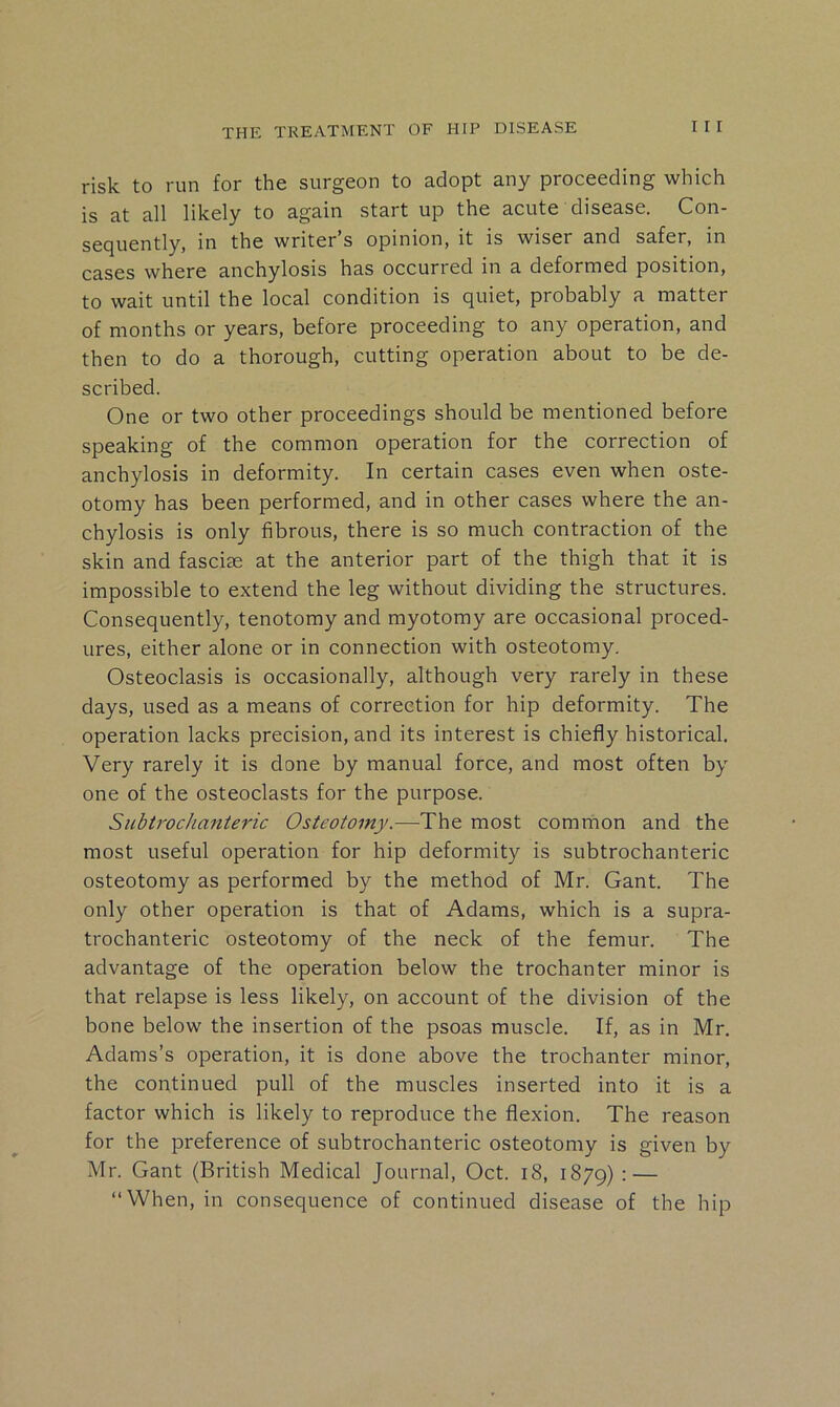 risk to run for the surgeon to adopt any proceeding which is at all likely to again start up the acute disease. Con- secjuently, in the writer s opinion, it is wiser and safer, in cases where anchylosis has occurred in a deformed position, to wait until the local condition is quiet, probably a matter of months or years, before proceeding to any operation, and then to do a thorough, cutting operation about to be de- scribed. One or two other proceedings should be mentioned before speaking of the common operation for the correction of anchylosis in deformity. In certain cases even when oste- otomy has been performed, and in other cases where the an- chylosis is only fibrous, there is so much contraction of the skin and fasciae at the anterior part of the thigh that it is impossible to extend the leg without dividing the structures. Consequently, tenotomy and myotomy are occasional proced- ures, either alone or in connection with osteotomy. Osteoclasis is occasionally, although very rarely in these days, used as a means of correction for hip deformity. The operation lacks precision, and its interest is chiefly historical. Very rarely it is done by manual force, and most often by one of the osteoclasts for the purpose. Subirochattteric Osteotomy.—The most common and the most useful operation for hip deformity is subtrochanteric osteotomy as performed by the method of Mr. Gant. The only other operation is that of Adams, which is a supra- trochanteric osteotomy of the neck of the femur. The advantage of the operation below the trochanter minor is that relapse is less likely, on account of the division of the bone below the insertion of the psoas muscle. If, as in Mr. Adams’s operation, it is done above the trochanter minor, the continued pull of the muscles inserted into it is a factor which is likely to reproduce the flexion. The reason for the preference of subtrochanteric osteotomy is given by Mr. Gant (British Medical Journal, Oct. i8, 1879) : — “When, in consequence of continued disease of the hip