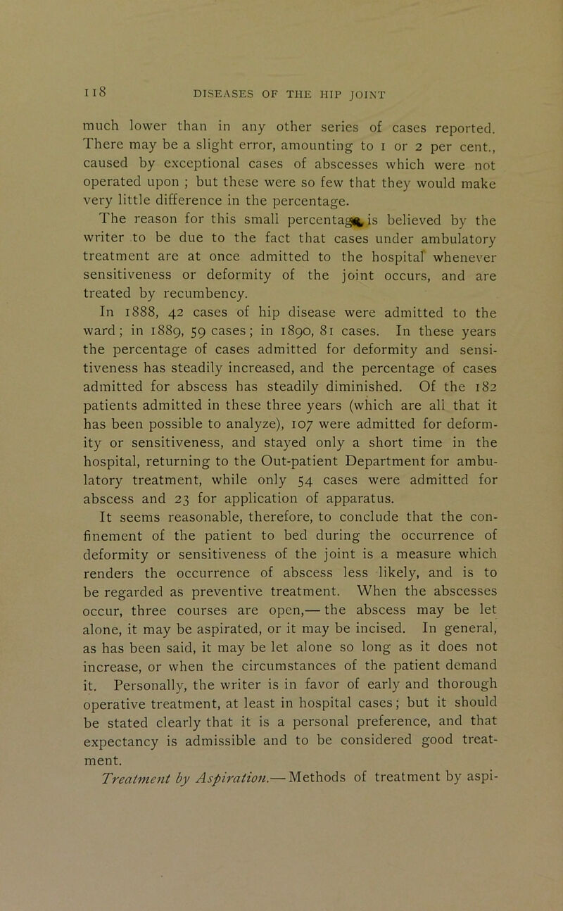 much lower than in any other series of cases reported. There may be a slight error, amounting to i or 2 per cent., caused by exceptional cases of abscesses which were not operated upon ; but these were so few that they would make very little difference in the percentage. The reason for this small percentage, is believed by the writer to be due to the fact that cases under ambulatory treatment are at once admitted to the hospitaf whenever sensitiveness or deformity of the joint occurs, and are treated by recumbency. In 1888, 42 cases of hip disease were admitted to the ward; in 1889, 59 cases; in 1890, 81 cases. In these years the percentage of cases admitted for deformity and sensi- tiveness has steadily increased, and the percentage of cases admitted for abscess has steadily diminished. Of the 182 patients admitted in these three years (which are all that it has been possible to analyze), 107 were admitted for deform- ity or sensitiveness, and stayed only a short time in the hospital, returning to the Out-patient Department for ambu- latory treatment, while only 54 cases were admitted for abscess and 23 for application of apparatus. It seems reasonable, therefore, to conclude that the con- finement of the patient to bed during the occurrence of deformity or sensitiveness of the joint is a measure which renders the occurrence of abscess less likely, and is to be regarded as preventive treatment. When the abscesses occur, three courses are open,— the abscess may be let alone, it may be aspirated, or it may be incised. In general, as has been said, it may be let alone so long as it does not increase, or when the circumstances of the patient demand it. Personally, the writer is in favor of early and thorough operative treatment, at least in hospital cases; but it should be stated clearly that it is a personal preference, and that expectancy is admissible and to be considered good treat- ment. Treatment by Aspiration.— Methods of treatment by aspi-