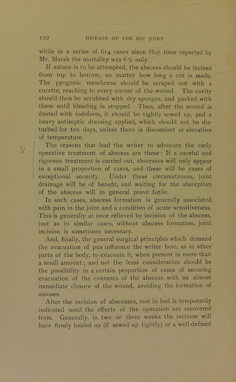 while in a series of 614 cases since that time reported by Mr. Marsh the mortality was 6% only. If suture is to be attempted, the abscess should be incised from top to bottom, no matter how long a cut is made. The pyogenic membrane should be scraped out with a curette, reaching to every corner of the wound. The cavity should then be scrubbed with dry sponges, and packed with them until bleeding is stopped. Then, after the wound is dusted with iodoform, it should be tightly sewed up, and a heavy antiseptic dressing applied, which should not be dis- turbed for ten days, unless there is discomfort or elevation of temperature. The reasons that lead the writer to advocate the early operative treatment of abscess are these : If a careful and rigorous treatment is carried out, abscesses will only appear in a small proportion of cases, and these will be cases of exceptional severity. Under these circumstances, joint drainage will be of benefit, and waiting for the absorption of tbe abscess will in general prove futile. In such cases, abscess formation is generally associated with pain in the joint and a condition of acute sensitiveness. This is generally at once relieved by incision of the abscess, just as in similar cases, without abscess formation, joint incision is sometimes necessary. And, finally, the general surgical principles which demand the evacuation of pus influence the writer here, as in other parts of the body, to evacuate it, when present in more than a small amount; and not the least consideration should be the possibility in a certain proportion of cases of securing evacuation of the contents of the abscess with an almost immediate closure of the wound, avoiding the formation of sinuses. After the incision of abscesses, rest in bed is temporarily indicated until the effects of the operation are recovered from. Generally, in two or three weeks the incision will have firmly healed up (if sewed up tightly) or a well-defined