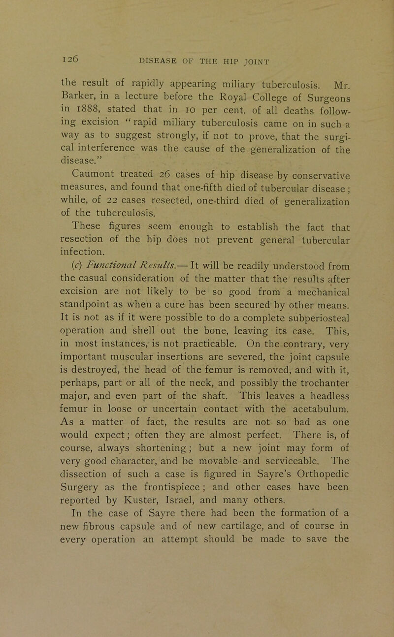 the result of rapidly appearing miliary tuberculosis. Mr. Barker, in a lecture before the Royal College of Surgeons in 1888, stated that in 10 per cent, of all deaths follow- ing excision “ rapid miliary tuberculosis came on in such a way as to suggest strongly, if not to prove, that the surgi- cal interference was the cause of the generalization of the disease.” Caumont treated 26 cases of hip disease by conservative measures, and found that one-fifth died of tubercular disease; while, of 22 cases resected, one-third died of generalization of the tuberculosis. These figures seem enough to establish the fact that resection of the hip does not prevent general tubercular infection. {c) Functio7ial Results.— It will be readily understood from the casual consideration of the matter that the results after excision are not likely to be so good from a mechanical standpoint as when a cure has been secured by other means. It is not as if it were possible to do a complete subperiosteal operation and shell out the bone, leaving its case. This, in most instances, is not practicable. On the contrary, very important muscular insertions are severed, the joint capsule is destroyed, the head of the femur is removed, and with it, perhaps, part or all of the neck, and possibly the trochanter major, and even part of the shaft. This leaves a headless femur in loose or uncertain contact with the acetabulum. As a matter of fact, the results are not so bad as one would expect; often they are almost perfect. There is, of course, always shortening; but a new joint may form of very good character, and be movable and serviceable. The dissection of such a case is figured in Sayre’s Orthopedic Surgery as the frontispiece; and other cases have been reported by Kuster, Israel, and many others. In the case of Sayre there had been the formation of a new fibrous capsule and of new cartilage, and of course in every operation an attempt should be made to save the