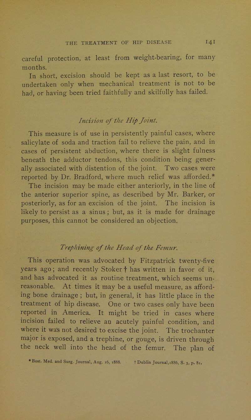 careful protection, at least from weight-bearing, for many months. In short, e.Kcision should be kept as a last resort, to be undertaken only when mechanical treatment is not to be had, or having been tried faithfully and skilfully has failed. Incision of the Hip Joint. This measure is of use in persistently painful cases, where salicylate of soda and traction fail to relieve the pain, and in cases of persistent abduction, where there is slight fulness beneath the adductor tendons, this condition being gener- ally associated with distention of the joint. Two cases were reported by Dr. Bradford, where much relief was afforded.* The incision may be made either anteriorly, in the line of the anterior superior spine, as described by Mr. Barker, or posteriorly, as for an excision of the joint. The incision is likely to persist as a sinus; but, as it is made for drainage purposes, this cannot be considered an objection. Trephinmg of the Head of the Femur. This operation was advocated by Fitzpatrick twenty-five years ago; and recently Stoker f has written in favor of it, and has advocated it as routine treatment, which seems un- reasonable. At times it may be a useful measure, as afford- ing bone drainage ; but, in general, it has little place in the treatment of hip disease. One or two cases only have been reported in America. It might be tried in cases where incision failed to relieve an acutely painful condition, and where it wa's not desired to excise the joint. The trochanter major is exposed, and a trephine, or gouge, is driven through the neck well into the head of the femur. The plan of