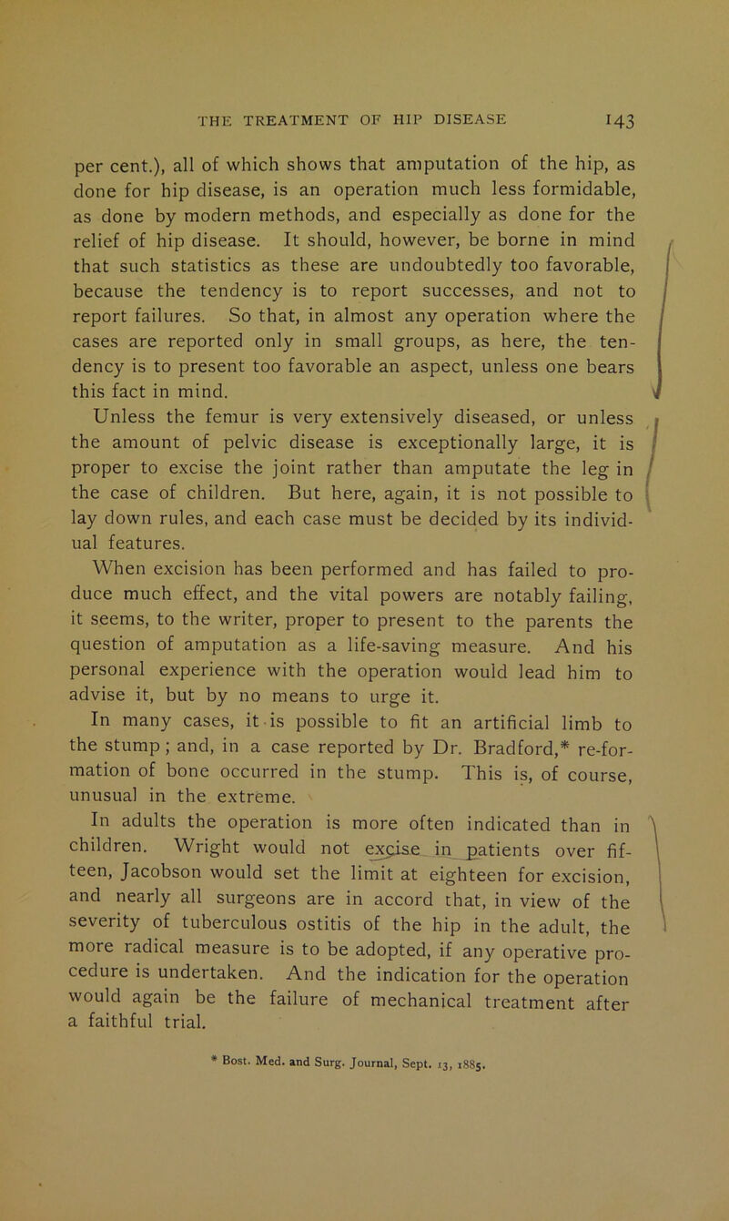 per cent.), all of which shows that amputation of the hip, as done for hip disease, is an operation much less formidable, as done by modern methods, and especially as done for the relief of hip disease. It should, however, be borne in mind that such statistics as these are undoubtedly too favorable, because the tendency is to report successes, and not to report failures. So that, in almost any operation where the cases are reported only in small groups, as here, the ten- dency is to present too favorable an aspect, unless one bears this fact in mind. Unless the femur is very extensively diseased, or unless the amount of pelvic disease is exceptionally large, it is proper to excise the joint rather than amputate the leg in the case of children. But here, again, it is not possible to lay down rules, and each case must be decided by its individ- ual features. When excision has been performed and has failed to pro- duce much effect, and the vital powers are notably failing, it seems, to the writer, proper to present to the parents the question of amputation as a life-saving measure. And his personal experience with the operation would lead him to advise it, but by no means to urge it. In many cases, it is possible to fit an artificial limb to the stump; and, in a case reported by Dr. Bradford,* re-for- mation of bone occurred in the stump. This is, of course, unusual in the extreme. In adults the operation is more often indicated than in children. Wright would not excise in_£atients over fif- teen, Jacobson would set the limit at eighteen for excision, and nearly all surgeons are in accord that, in view of the severity of tuberculous ostitis of the hip in the adult, the more radical measure is to be adopted, if any operative pro- cedure is undertaken. And the indication for the operation would again be the failure of mechanical treatment after a faithful trial.